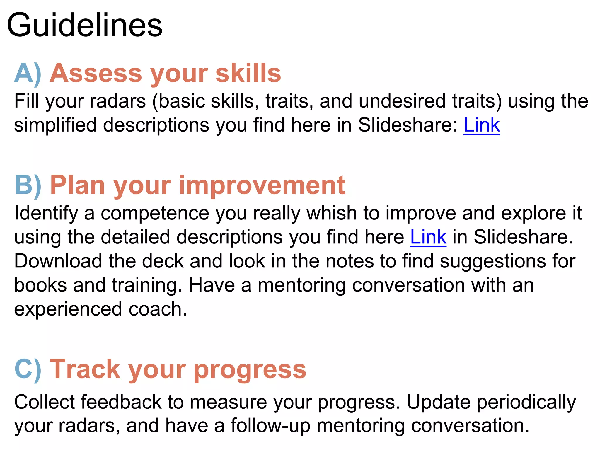 A) Assess your skills
Fill your radars (basic skills, traits, and undesired traits) using the
simplified descriptions you find here in Slideshare: Link
B) Plan your improvement
Identify a competence you really whish to improve and explore it
using the detailed descriptions you find here Link in Slideshare.
Download the deck and look in the notes to find suggestions for
books and training. Have a mentoring conversation with an
experienced coach.
C) Track your progress
Collect feedback to measure your progress. Update periodically
your radars, and have a follow-up mentoring conversation.
Guidelines
 