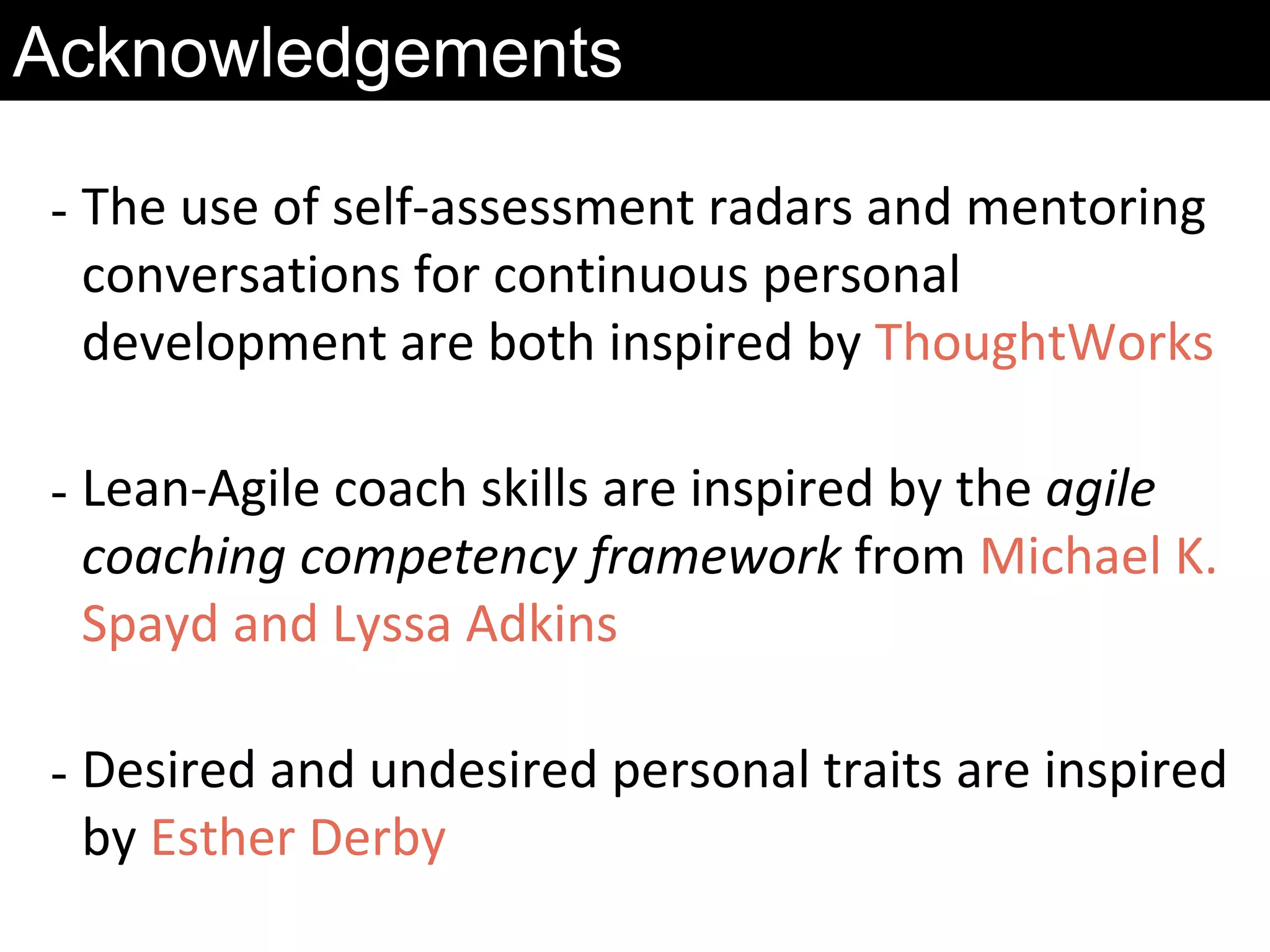 - The use of self-assessment radars and mentoring
conversations for continuous personal
development are both inspired by ThoughtWorks
- Lean-Agile coach skills are inspired by the agile
coaching competency framework from Michael K.
Spayd and Lyssa Adkins
- Desired and undesired personal traits are inspired
by Esther Derby
Acknowledgements
 