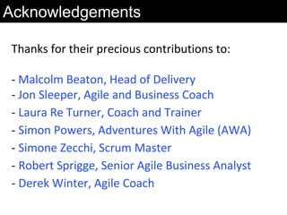 Thanks for their precious contributions to:
- Malcolm Beaton, Head of Delivery
- Jon Sleeper, Agile and Business Coach
- Laura Re Turner, Coach and Trainer
- Simon Powers, Adventures With Agile (AWA)
- Simone Zecchi, Scrum Master
- Robert Sprigge, Senior Agile Business Analyst
- Derek Winter, Agile Coach
Acknowledgements
 