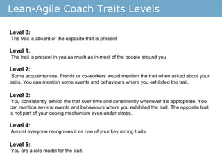 Lean-Agile Coach Traits Levels
Level 0:
The trait is absent or the opposite trait is present
Level 1:
The trait is present in you as much as in most of the people around you
Level 2:
Some acquaintances, friends or co-workers would mention the trait when asked about your
traits. You can mention some events and behaviours where you exhibited the trait.
Level 3:
You consistently exhibit the trait over time and consistently whenever it’s appropriate. You
can mention several events and behaviours where you exhibited the trait. The opposite trait
is not part of your coping mechanism even under stress.
Level 4:
Almost everyone recognises it as one of your key strong traits.
Level 5:
You are a role model for the trait.
 