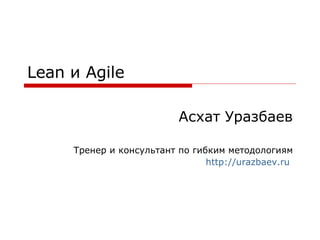 Lean  и  Agile Асхат Уразбаев Тренер и консультант по гибким методологиям http://urazbaev.ru   