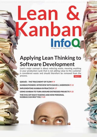 Applying Lean Thinking to
Software Development
Lean’s major concept is about reducing waste, meaning anything
in your production cycle that is not adding value to the customer
is considered waste and should therefore be removed from the
process. PAGE 4
Lean &
Kanban
eMag Issue 10 - March 2014
FACILITATING THE SPREAD OF KNOWLEDGE AND INNOVATION IN ENTERPRISE SOFTWARE DEVELOPMENT
QUEUES – THE TRUE ENEMY OF FLOW P. 9
KANBAN PIONEER: INTERVIEW WITH DAVID J. ANDERSON P. 13
IMPLEMENTING KANBAN IN PRACTICE P. 17
USING KANBAN TO TURN AROUND DISTRESSED PROJECTS P. 22
THE EVILS OF MULTI-TASKING AND HOW PERSONAL
KANBAN CAN HELP YOU P. 29
 