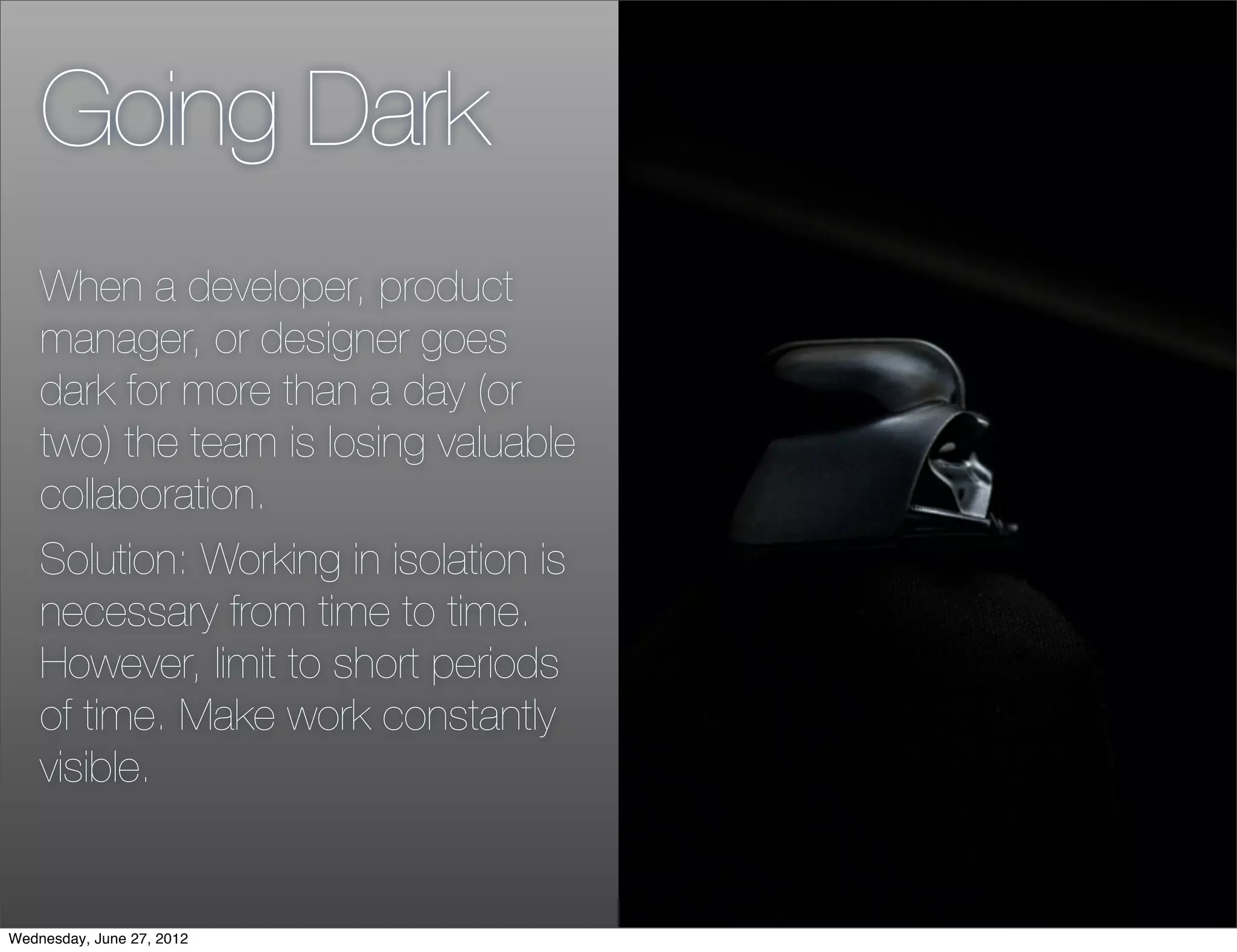 Going Dark
    When a developer, product
    manager, or designer goes
    dark for more than a day (or
    two) the team is losing valuable
    collaboration.
    Solution: Working in isolation is
    necessary from time to time.
    However, limit to short periods
    of time. Make work constantly
    visible.


Wednesday, June 27, 2012
 