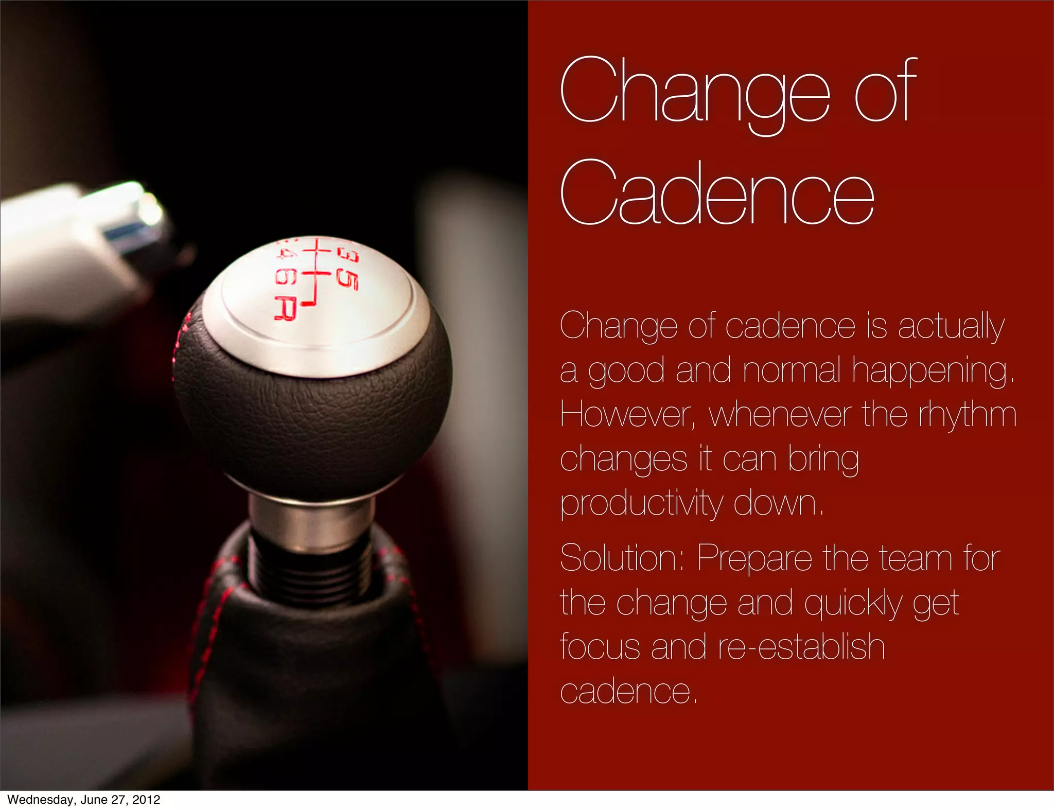 Change of
                           Cadence
                           Change of cadence is actually
                           a good and normal happening.
                           However, whenever the rhythm
                           changes it can bring
                           productivity down.
                           Solution: Prepare the team for
                           the change and quickly get
                           focus and re-establish
                           cadence.

Wednesday, June 27, 2012
 