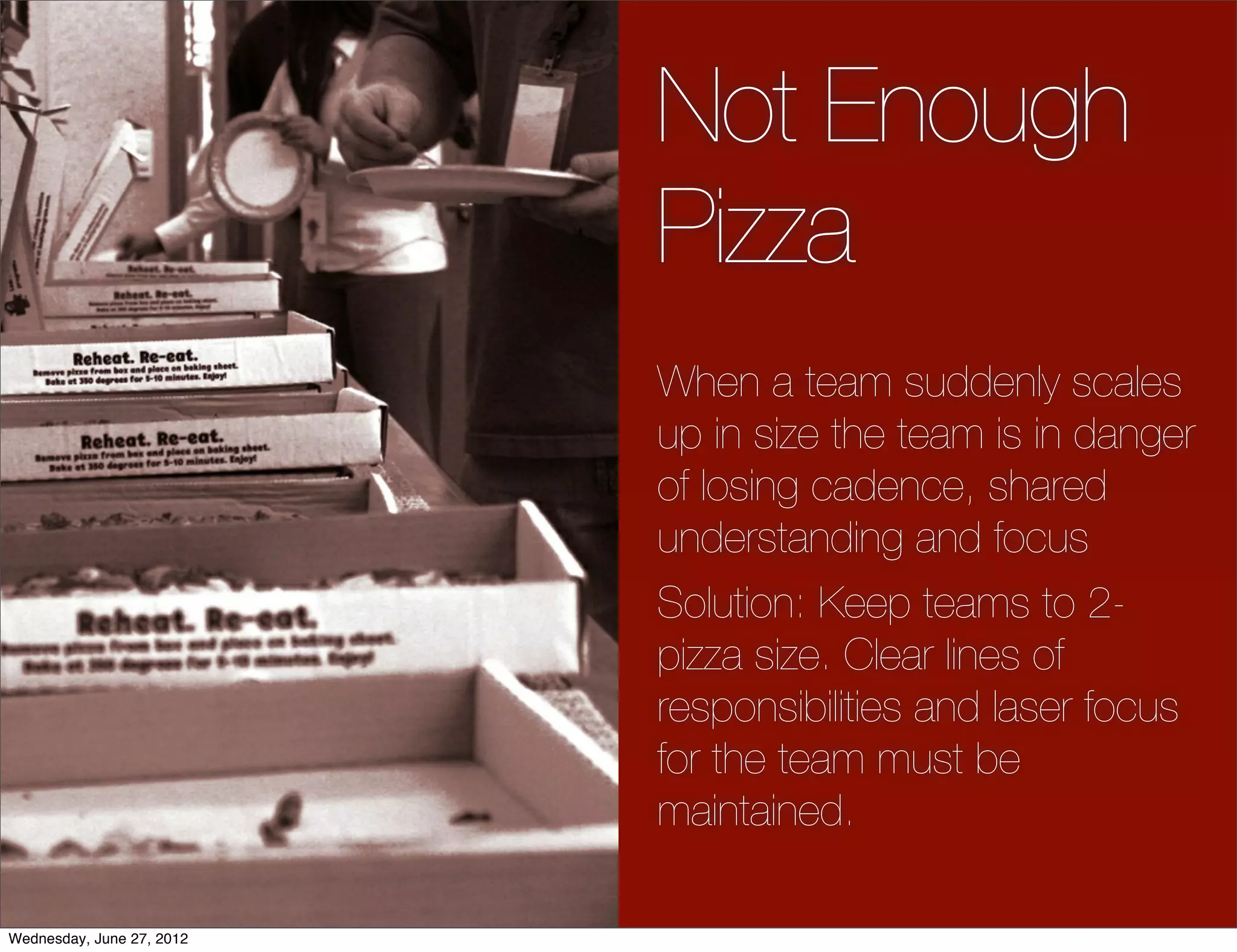 Not Enough
                           Pizza
                           When a team suddenly scales
                           up in size the team is in danger
                           of losing cadence, shared
                           understanding and focus
                           Solution: Keep teams to 2-
                           pizza size. Clear lines of
                           responsibilities and laser focus
                           for the team must be
                           maintained.

Wednesday, June 27, 2012
 