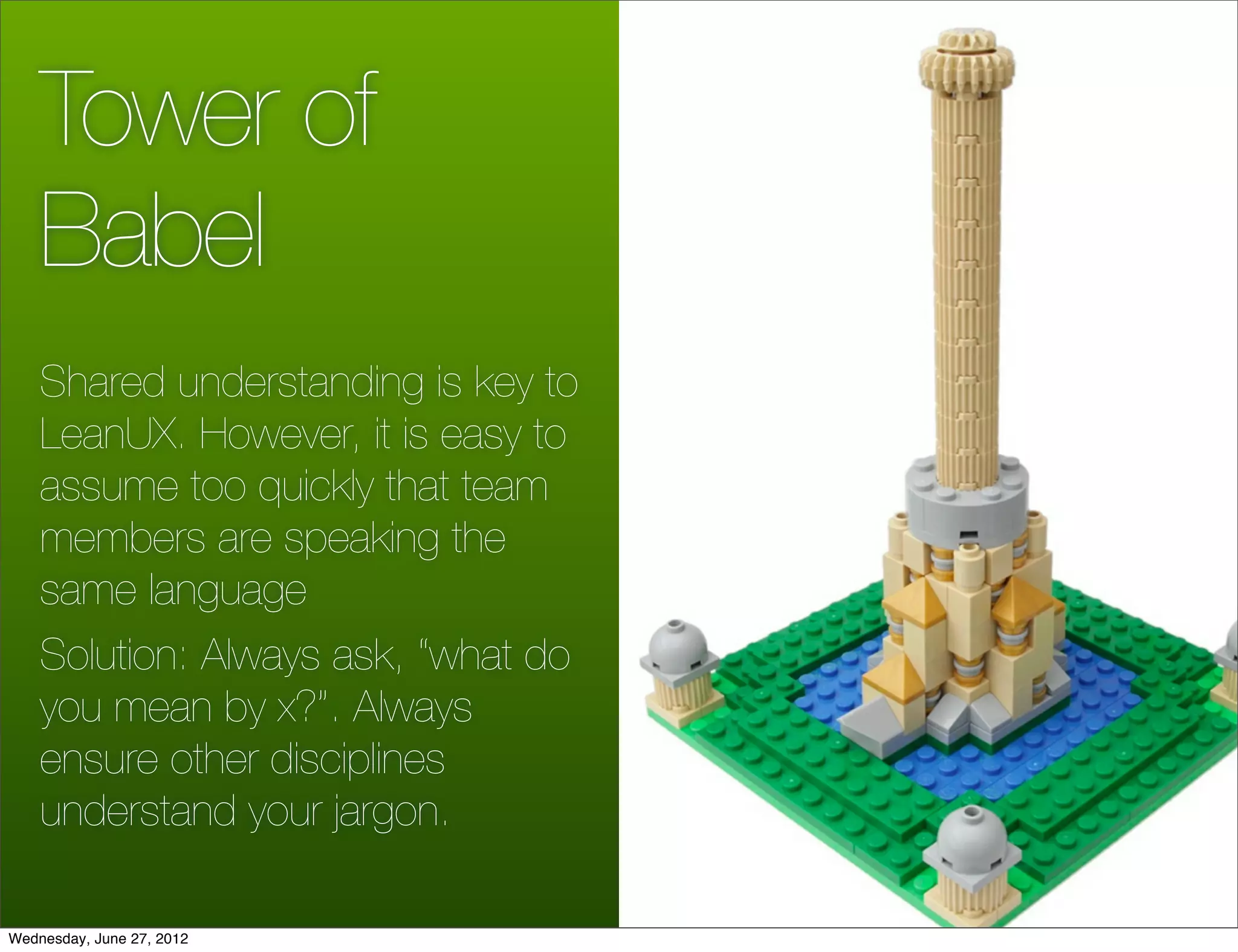 Tower of
    Babel
    Shared understanding is key to
    LeanUX. However, it is easy to
    assume too quickly that team
    members are speaking the
    same language
    Solution: Always ask, “what do
    you mean by x?”. Always
    ensure other disciplines
    understand your jargon.

Wednesday, June 27, 2012
 