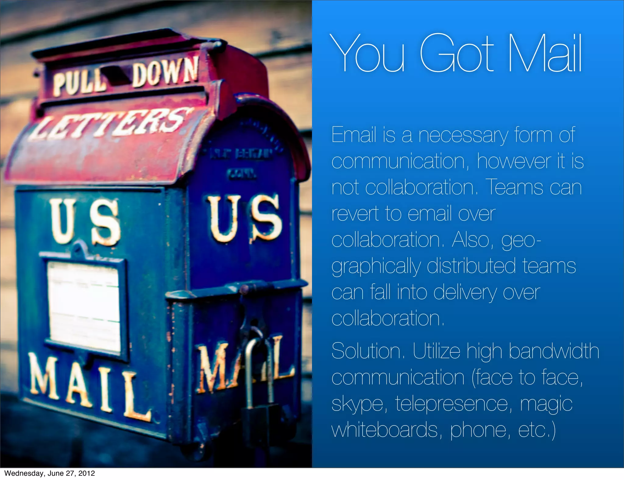 You Got Mail
                           Email is a necessary form of
                           communication, however it is
                           not collaboration. Teams can
                           revert to email over
                           collaboration. Also, geo-
                           graphically distributed teams
                           can fall into delivery over
                           collaboration.
                           Solution. Utilize high bandwidth
                           communication (face to face,
                           skype, telepresence, magic
                           whiteboards, phone, etc.)
Wednesday, June 27, 2012
 
