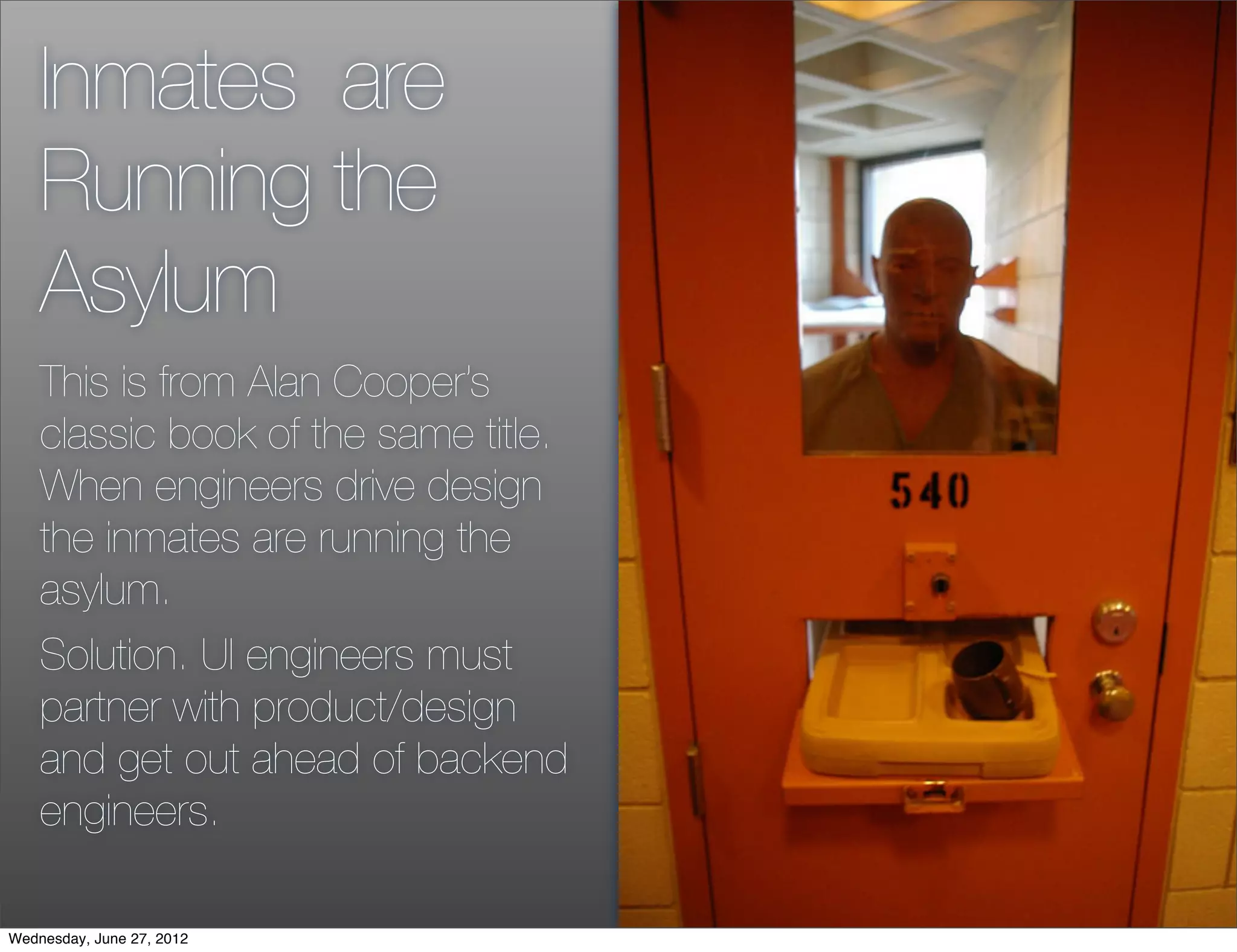 Inmates are
    Running the
    Asylum
    This is from Alan Cooper’s
    classic book of the same title.
    When engineers drive design
    the inmates are running the
    asylum.
    Solution. UI engineers must
    partner with product/design
    and get out ahead of backend
    engineers.

Wednesday, June 27, 2012
 