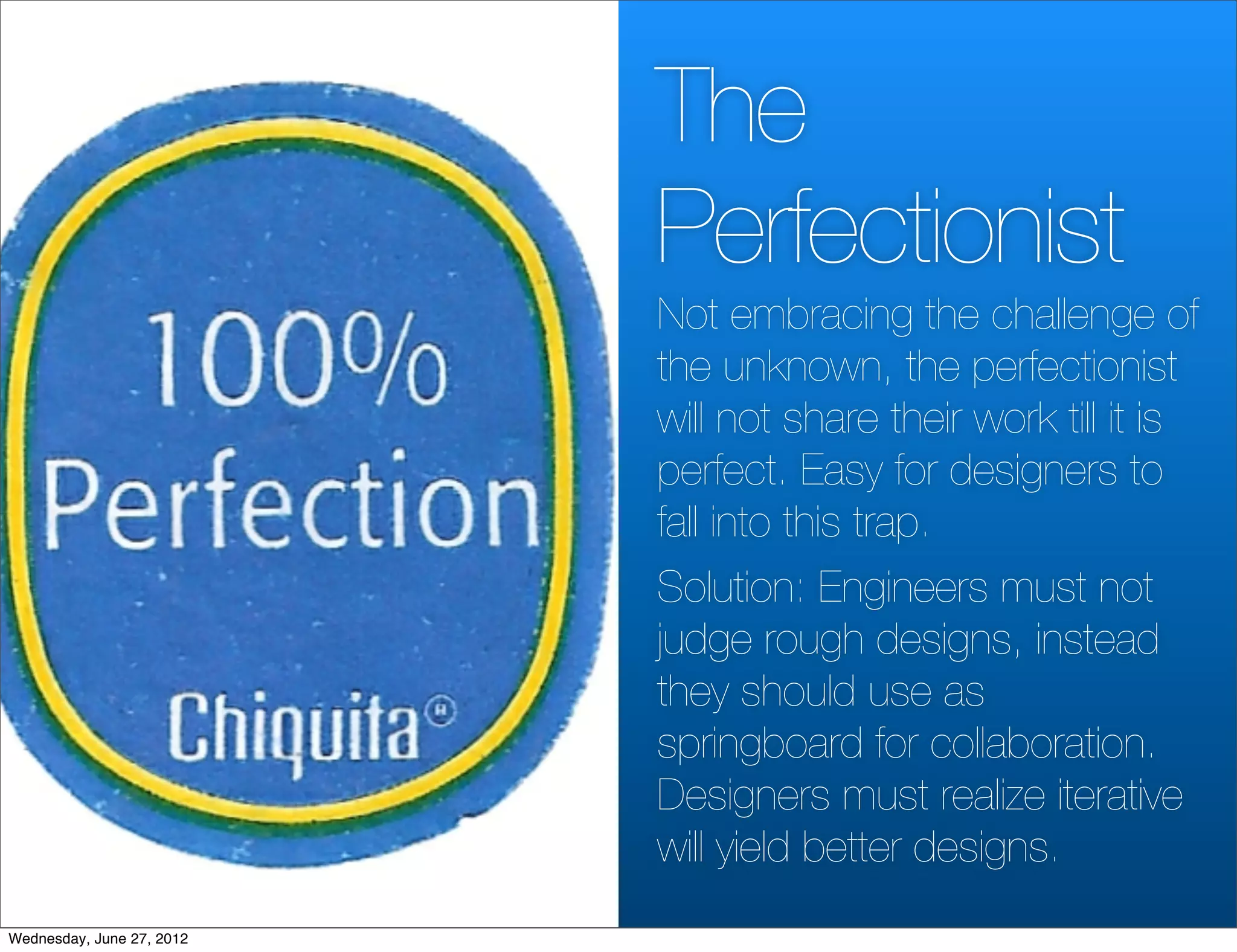 The
                           Perfectionist
                           Not embracing the challenge of
                           the unknown, the perfectionist
                           will not share their work till it is
                           perfect. Easy for designers to
                           fall into this trap.
                           Solution: Engineers must not
                           judge rough designs, instead
                           they should use as
                           springboard for collaboration.
                           Designers must realize iterative
                           will yield better designs.
Wednesday, June 27, 2012
 