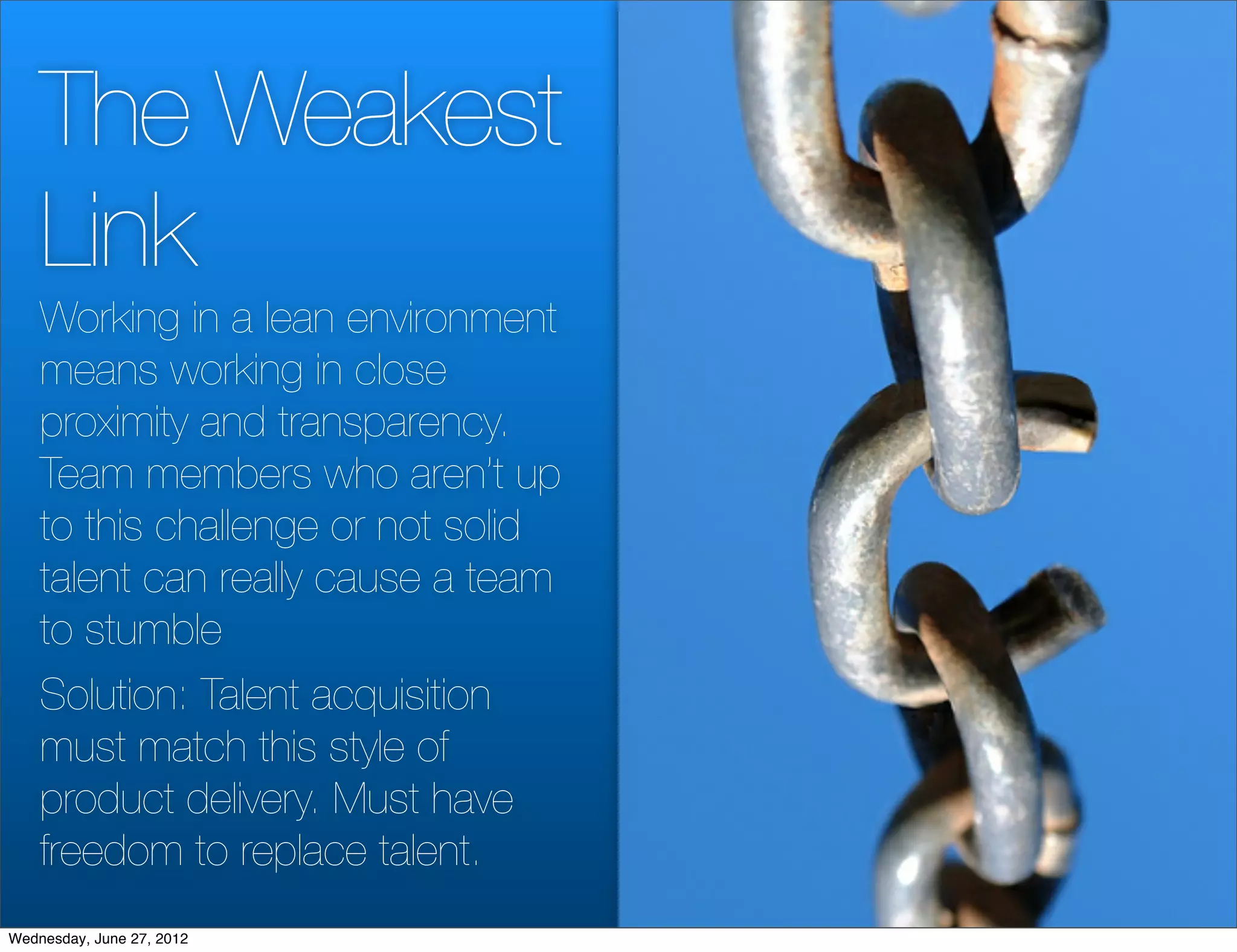 The Weakest
    Link
    Working in a lean environment
    means working in close
    proximity and transparency.
    Team members who aren’t up
    to this challenge or not solid
    talent can really cause a team
    to stumble
    Solution: Talent acquisition
    must match this style of
    product delivery. Must have
    freedom to replace talent.
Wednesday, June 27, 2012
 