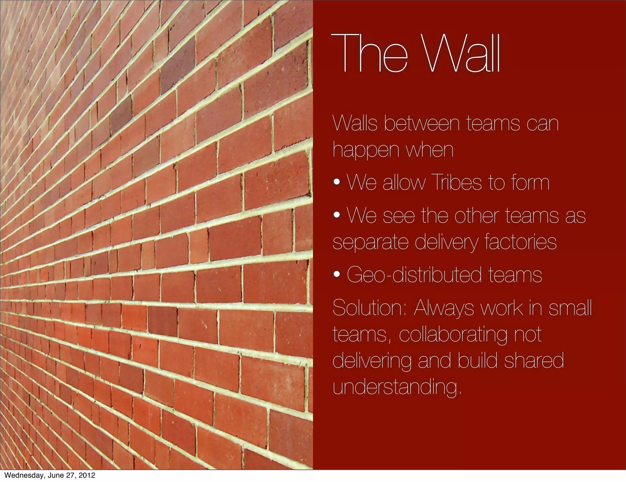 The Wall
                           Walls between teams can
                           happen when
                           • We allow Tribes to form

                           • We see the other teams as
                           separate delivery factories
                           • Geo-distributed teams

                           Solution: Always work in small
                           teams, collaborating not
                           delivering and build shared
                           understanding.


Wednesday, June 27, 2012
 