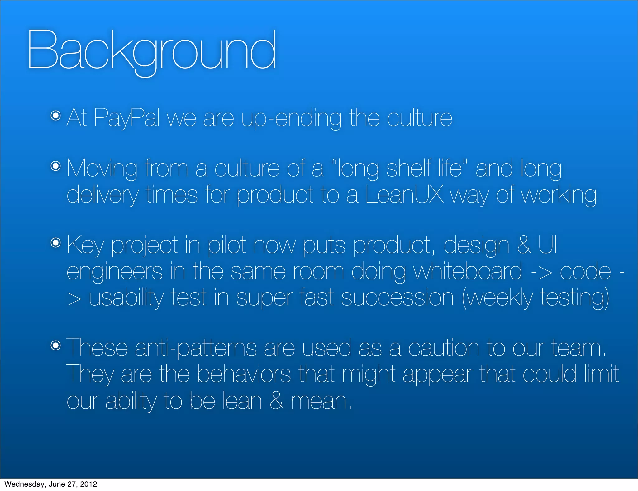Background
           ๏ At        PayPal we are up-ending the culture
           ๏ Moving      from a culture of a “long shelf life” and long
                delivery times for product to a LeanUX way of working
           ๏ Key    project in pilot now puts product, design & UI
                engineers in the same room doing whiteboard -> code -
                > usability test in super fast succession (weekly testing)
           ๏ These     anti-patterns are used as a caution to our team.
                They are the behaviors that might appear that could limit
                our ability to be lean & mean.


Wednesday, June 27, 2012
 