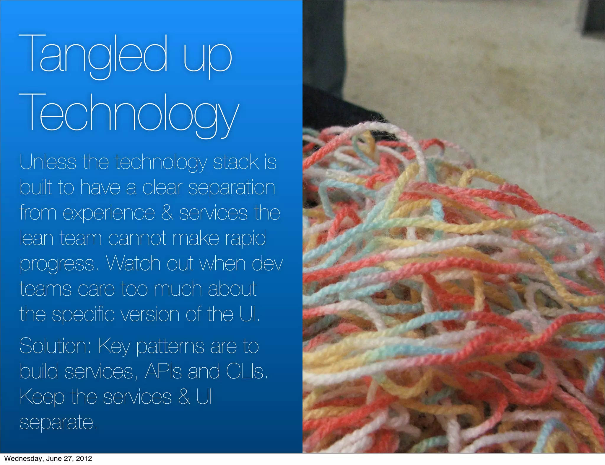 Tangled up
    Technology
    Unless the technology stack is
    built to have a clear separation
    from experience & services the
    lean team cannot make rapid
    progress. Watch out when dev
    teams care too much about
    the speciﬁc version of the UI.
    Solution: Key patterns are to
    build services, APIs and CLIs.
    Keep the services & UI
    separate.
Wednesday, June 27, 2012
 