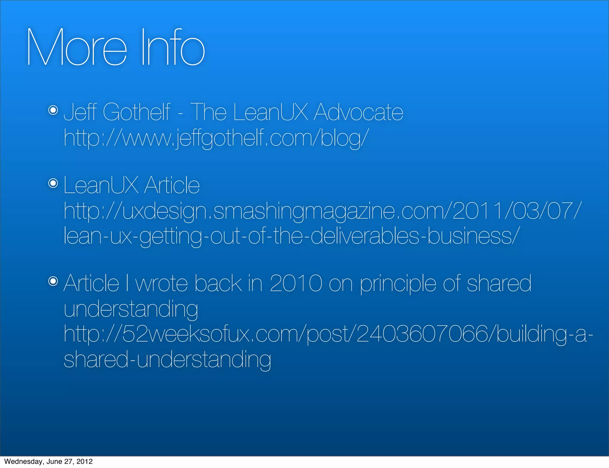 More Info
           ๏ Jeff   Gothelf - The LeanUX Advocate
                http://www.jeffgothelf.com/blog/
           ๏ LeanUX      Article
                http://uxdesign.smashingmagazine.com/2011/03/07/
                lean-ux-getting-out-of-the-deliverables-business/
           ๏ Article   I wrote back in 2010 on principle of shared
                understanding
                http://52weeksofux.com/post/2403607066/building-a-
                shared-understanding



Wednesday, June 27, 2012
 
