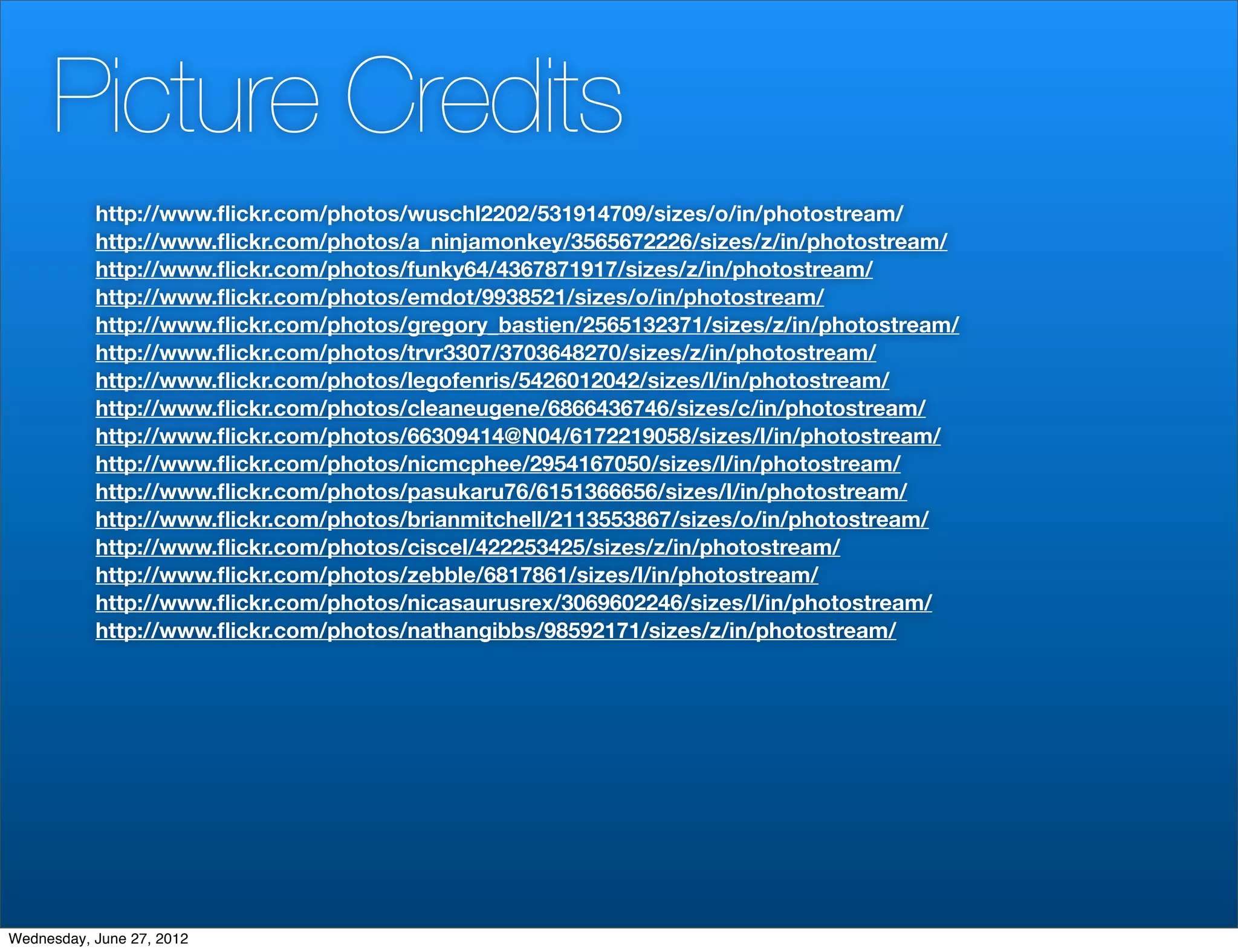 Picture Credits
           http://www.ﬂickr.com/photos/wuschl2202/531914709/sizes/o/in/photostream/
           http://www.ﬂickr.com/photos/a_ninjamonkey/3565672226/sizes/z/in/photostream/
           http://www.ﬂickr.com/photos/funky64/4367871917/sizes/z/in/photostream/
           http://www.ﬂickr.com/photos/emdot/9938521/sizes/o/in/photostream/
           http://www.ﬂickr.com/photos/gregory_bastien/2565132371/sizes/z/in/photostream/
           http://www.ﬂickr.com/photos/trvr3307/3703648270/sizes/z/in/photostream/
           http://www.ﬂickr.com/photos/legofenris/5426012042/sizes/l/in/photostream/
           http://www.ﬂickr.com/photos/cleaneugene/6866436746/sizes/c/in/photostream/
           http://www.ﬂickr.com/photos/66309414@N04/6172219058/sizes/l/in/photostream/
           http://www.ﬂickr.com/photos/nicmcphee/2954167050/sizes/l/in/photostream/
           http://www.ﬂickr.com/photos/pasukaru76/6151366656/sizes/l/in/photostream/
           http://www.ﬂickr.com/photos/brianmitchell/2113553867/sizes/o/in/photostream/
           http://www.ﬂickr.com/photos/ciscel/422253425/sizes/z/in/photostream/
           http://www.ﬂickr.com/photos/zebble/6817861/sizes/l/in/photostream/
           http://www.ﬂickr.com/photos/nicasaurusrex/3069602246/sizes/l/in/photostream/
           http://www.ﬂickr.com/photos/nathangibbs/98592171/sizes/z/in/photostream/




Wednesday, June 27, 2012
 