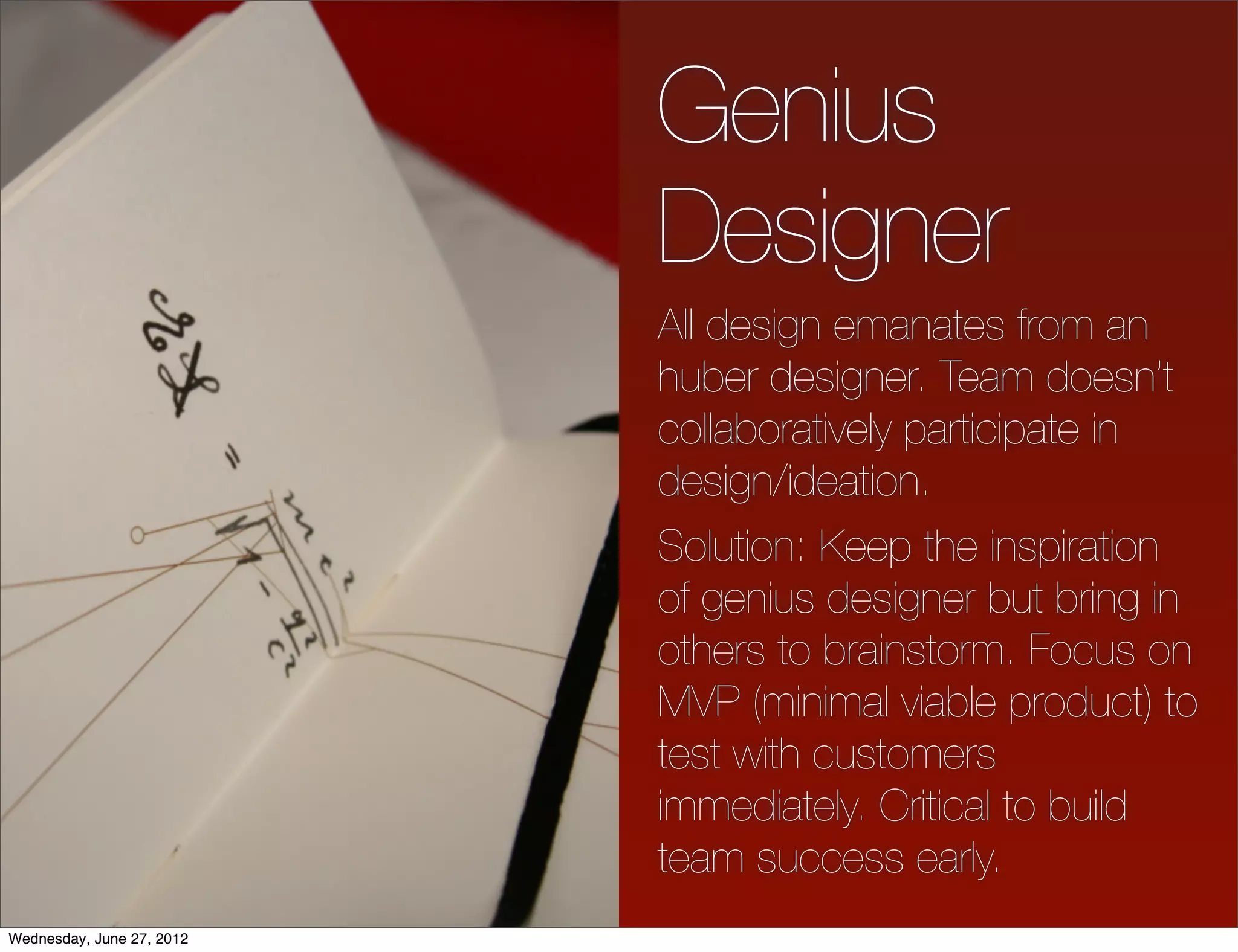 Genius
                           Designer
                           All design emanates from an
                           huber designer. Team doesn’t
                           collaboratively participate in
                           design/ideation.
                           Solution: Keep the inspiration
                           of genius designer but bring in
                           others to brainstorm. Focus on
                           MVP (minimal viable product) to
                           test with customers
                           immediately. Critical to build
                           team success early.
Wednesday, June 27, 2012
 