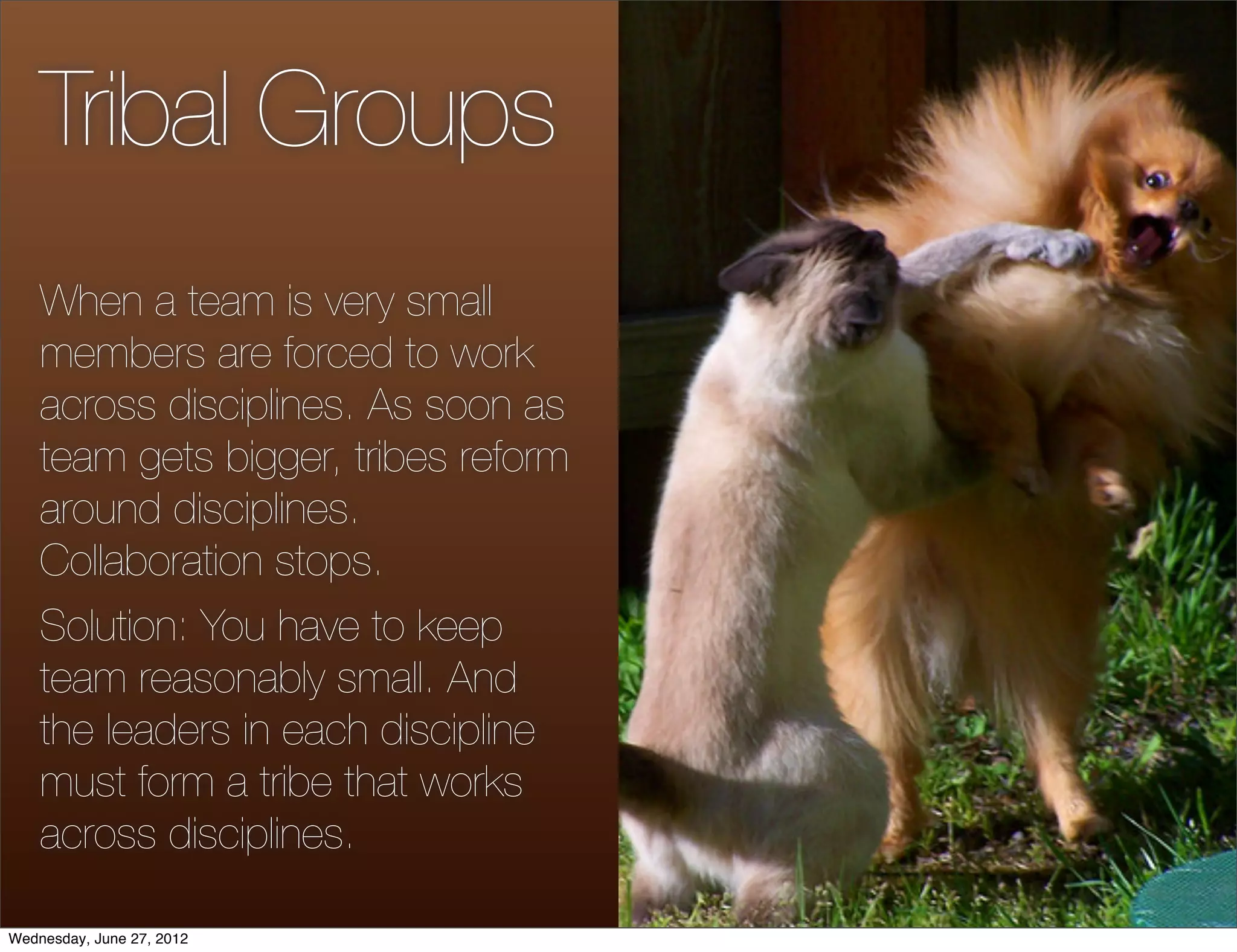 Tribal Groups
    When a team is very small
    members are forced to work
    across disciplines. As soon as
    team gets bigger, tribes reform
    around disciplines.
    Collaboration stops.
    Solution: You have to keep
    team reasonably small. And
    the leaders in each discipline
    must form a tribe that works
    across disciplines.

Wednesday, June 27, 2012
 