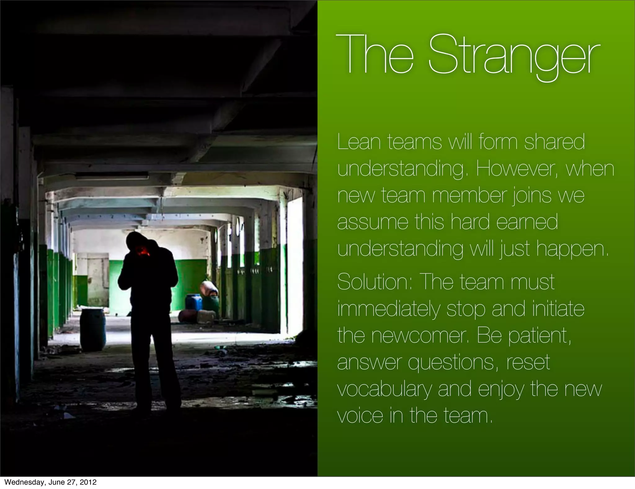 The Stranger
                           Lean teams will form shared
                           understanding. However, when
                           new team member joins we
                           assume this hard earned
                           understanding will just happen.
                           Solution: The team must
                           immediately stop and initiate
                           the newcomer. Be patient,
                           answer questions, reset
                           vocabulary and enjoy the new
                           voice in the team.

Wednesday, June 27, 2012
 