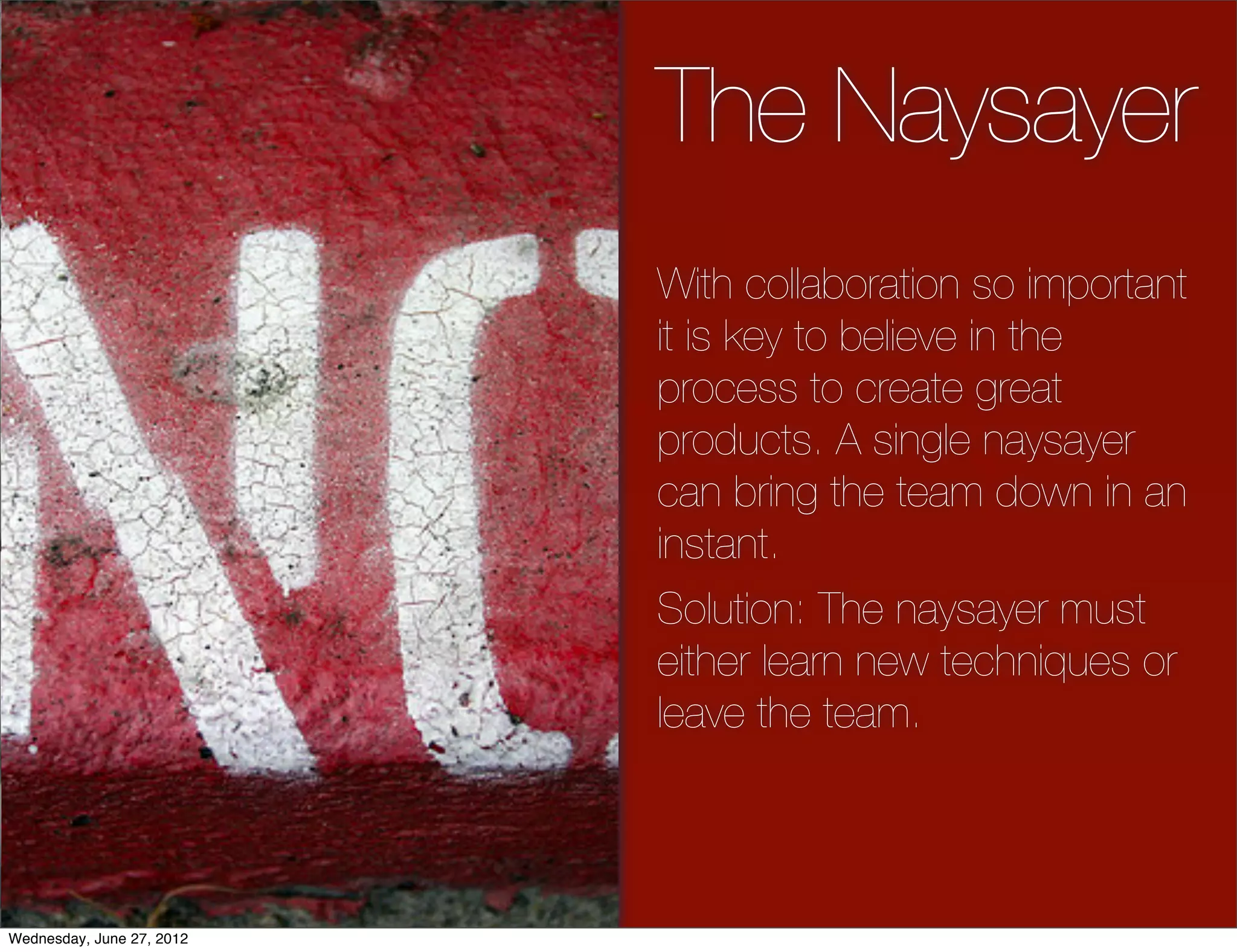 The Naysayer
                           With collaboration so important
                           it is key to believe in the
                           process to create great
                           products. A single naysayer
                           can bring the team down in an
                           instant.
                           Solution: The naysayer must
                           either learn new techniques or
                           leave the team.



Wednesday, June 27, 2012
 