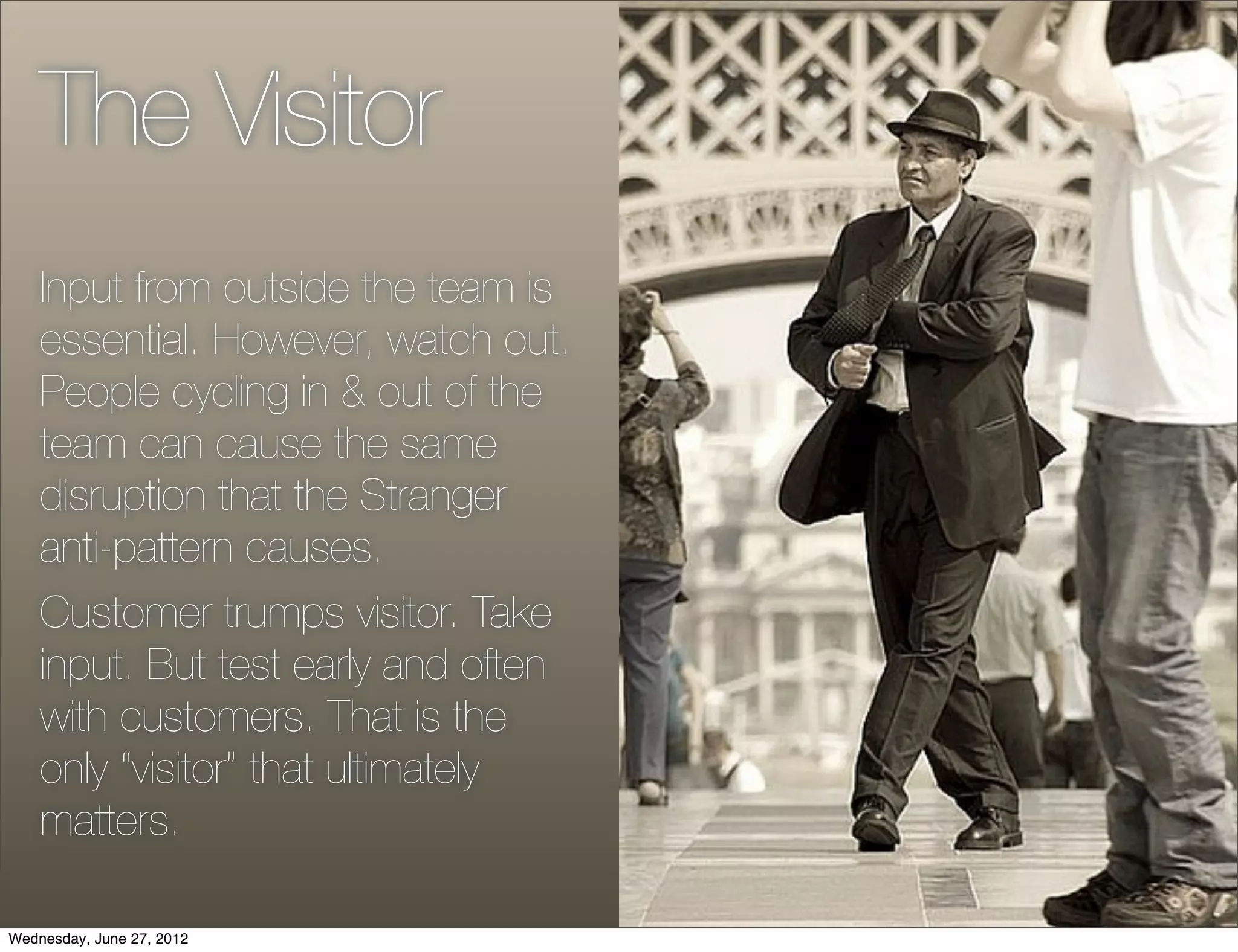 The Visitor
    Input from outside the team is
    essential. However, watch out.
    People cycling in & out of the
    team can cause the same
    disruption that the Stranger
    anti-pattern causes.
    Customer trumps visitor. Take
    input. But test early and often
    with customers. That is the
    only “visitor” that ultimately
    matters.

Wednesday, June 27, 2012
 