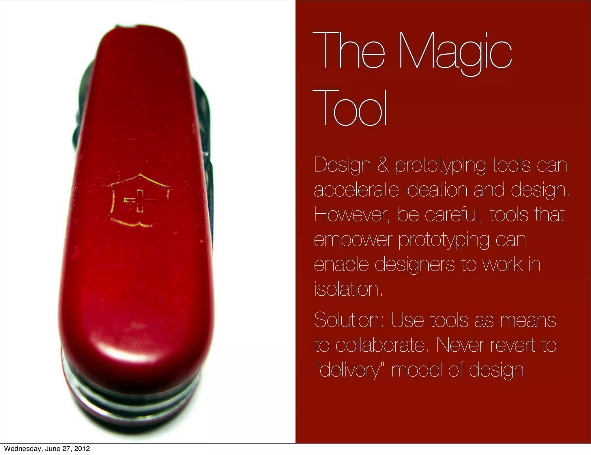 The Magic
                           Tool
                           Design & prototyping tools can
                           accelerate ideation and design.
                           However, be careful, tools that
                           empower prototyping can
                           enable designers to work in
                           isolation.
                           Solution: Use tools as means
                           to collaborate. Never revert to
                           “delivery” model of design.


Wednesday, June 27, 2012
 