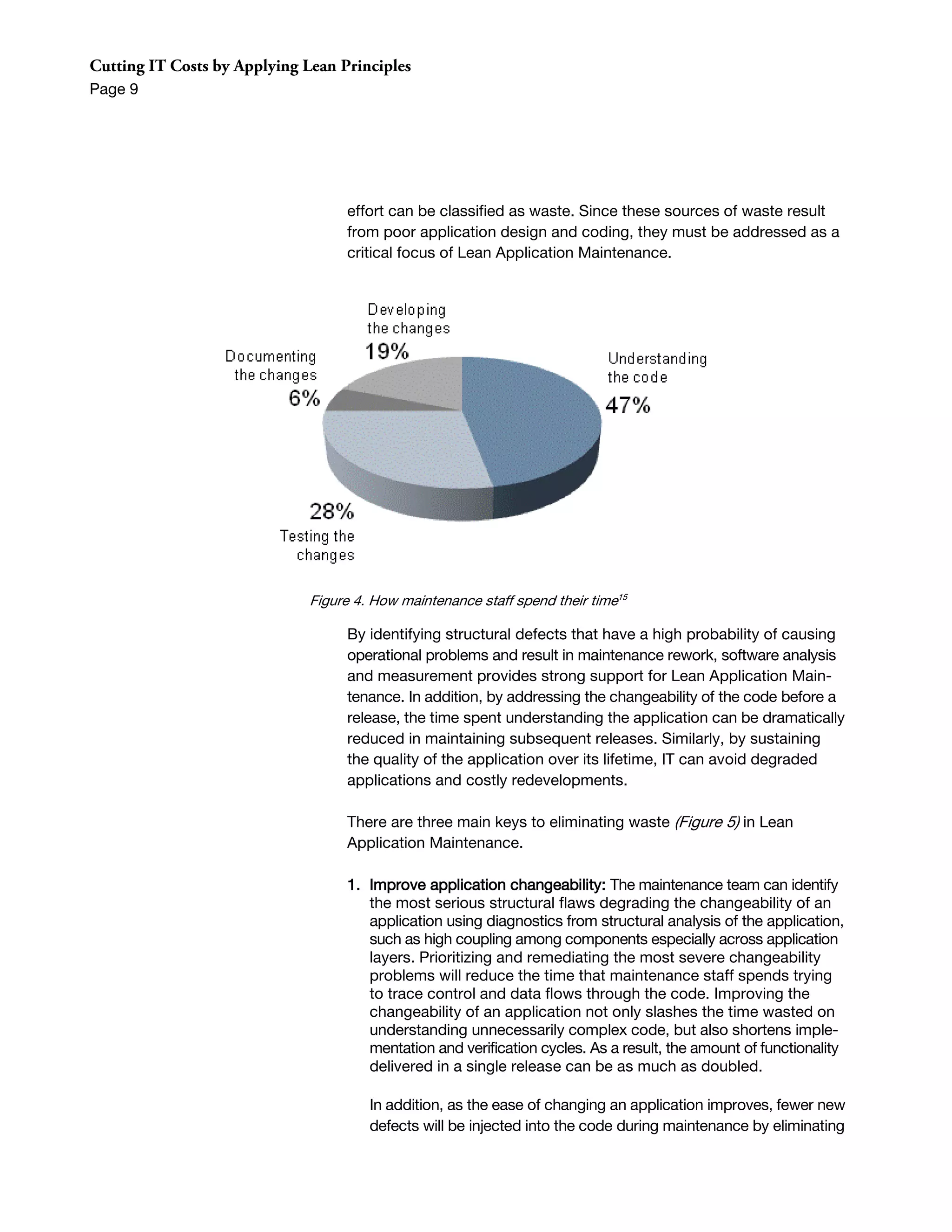 Cutting IT Costs by Applying Lean Principles
Page 9




                                   effort can be classified as waste. Since these sources of waste result
                                   from poor application design and coding, they must be addressed as a
                                   critical focus of Lean Application Maintenance.




                              Figure 4. How maintenance staff spend their time15

                                   By identifying structural defects that have a high probability of causing
                                   operational problems and result in maintenance rework, software analysis
                                   and measurement provides strong support for Lean Application Main-
                                   tenance. In addition, by addressing the changeability of the code before a
                                   release, the time spent understanding the application can be dramatically
                                   reduced in maintaining subsequent releases. Similarly, by sustaining
                                   the quality of the application over its lifetime, IT can avoid degraded
                                   applications and costly redevelopments.

                                   There are three main keys to eliminating waste (Figure 5) in Lean
                                   Application Maintenance.

                                   1. Improve application changeability: The maintenance team can identify
                                      the most serious structural flaws degrading the changeability of an
                                      application using diagnostics from structural analysis of the application,
                                      such as high coupling among components especially across application
                                      layers. Prioritizing and remediating the most severe changeability
                                      problems will reduce the time that maintenance staff spends trying
                                      to trace control and data flows through the code. Improving the
                                      changeability of an application not only slashes the time wasted on
                                      understanding unnecessarily complex code, but also shortens imple-
                                      mentation and verification cycles. As a result, the amount of functionality
                                      delivered in a single release can be as much as doubled.

                                       In addition, as the ease of changing an application improves, fewer new
                                       defects will be injected into the code during maintenance by eliminating
 