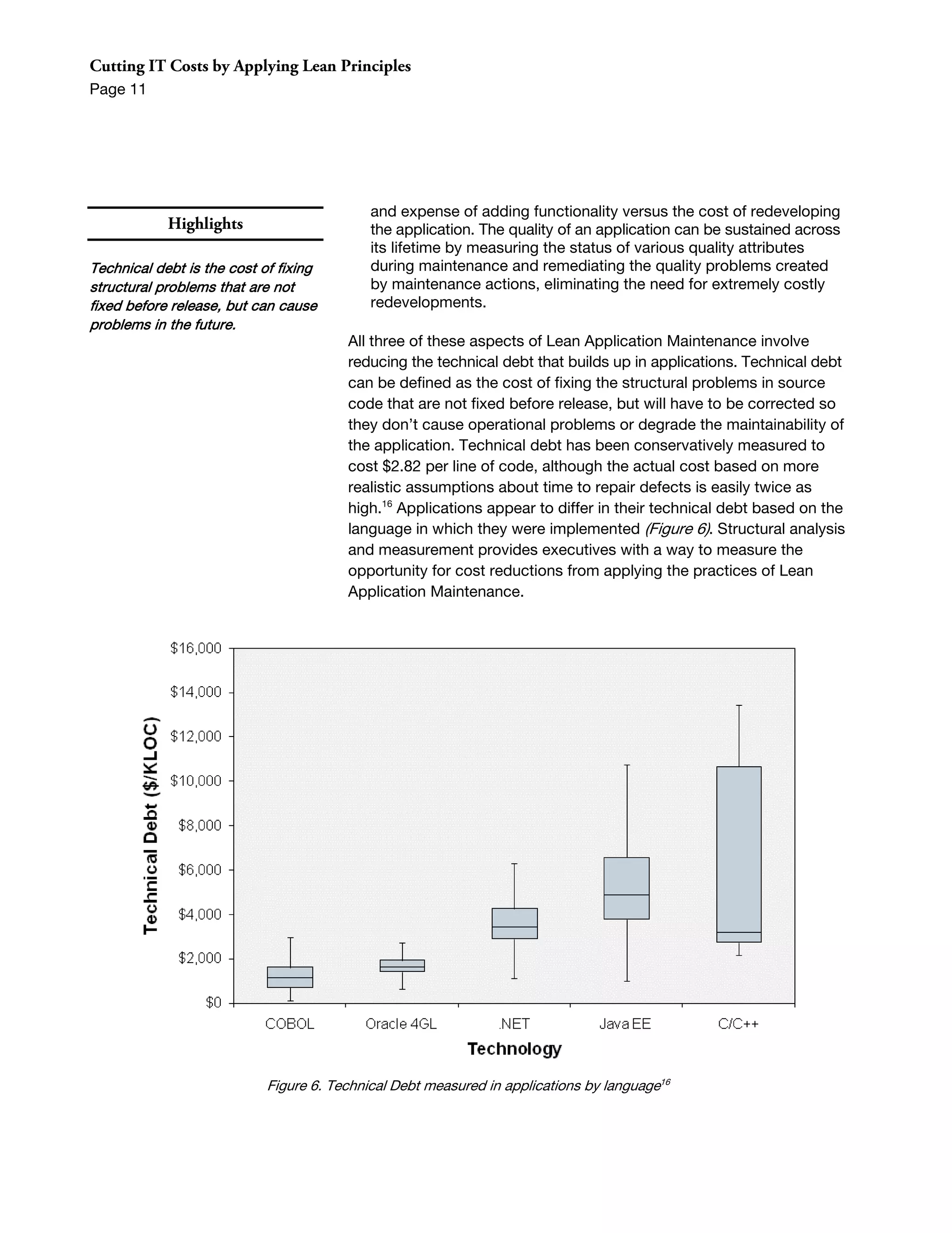 Cutting IT Costs by Applying Lean Principles
Page 11




                                            and expense of adding functionality versus the cost of redeveloping
            Highlights                      the application. The quality of an application can be sustained across
                                            its lifetime by measuring the status of various quality attributes
Technical debt is the cost of fixing        during maintenance and remediating the quality problems created
structural problems that are not            by maintenance actions, eliminating the need for extremely costly
fixed before release, but can cause         redevelopments.
problems in the future.
                                        All three of these aspects of Lean Application Maintenance involve
                                        reducing the technical debt that builds up in applications. Technical debt
                                        can be defined as the cost of fixing the structural problems in source
                                        code that are not fixed before release, but will have to be corrected so
                                        they don’t cause operational problems or degrade the maintainability of
                                        the application. Technical debt has been conservatively measured to
                                        cost $2.82 per line of code, although the actual cost based on more
                                        realistic assumptions about time to repair defects is easily twice as
                                        high.16 Applications appear to differ in their technical debt based on the
                                        language in which they were implemented (Figure 6). Structural analysis
                                        and measurement provides executives with a way to measure the
                                        opportunity for cost reductions from applying the practices of Lean
                                        Application Maintenance.




                            Figure 6. Technical Debt measured in applications by language16
 
