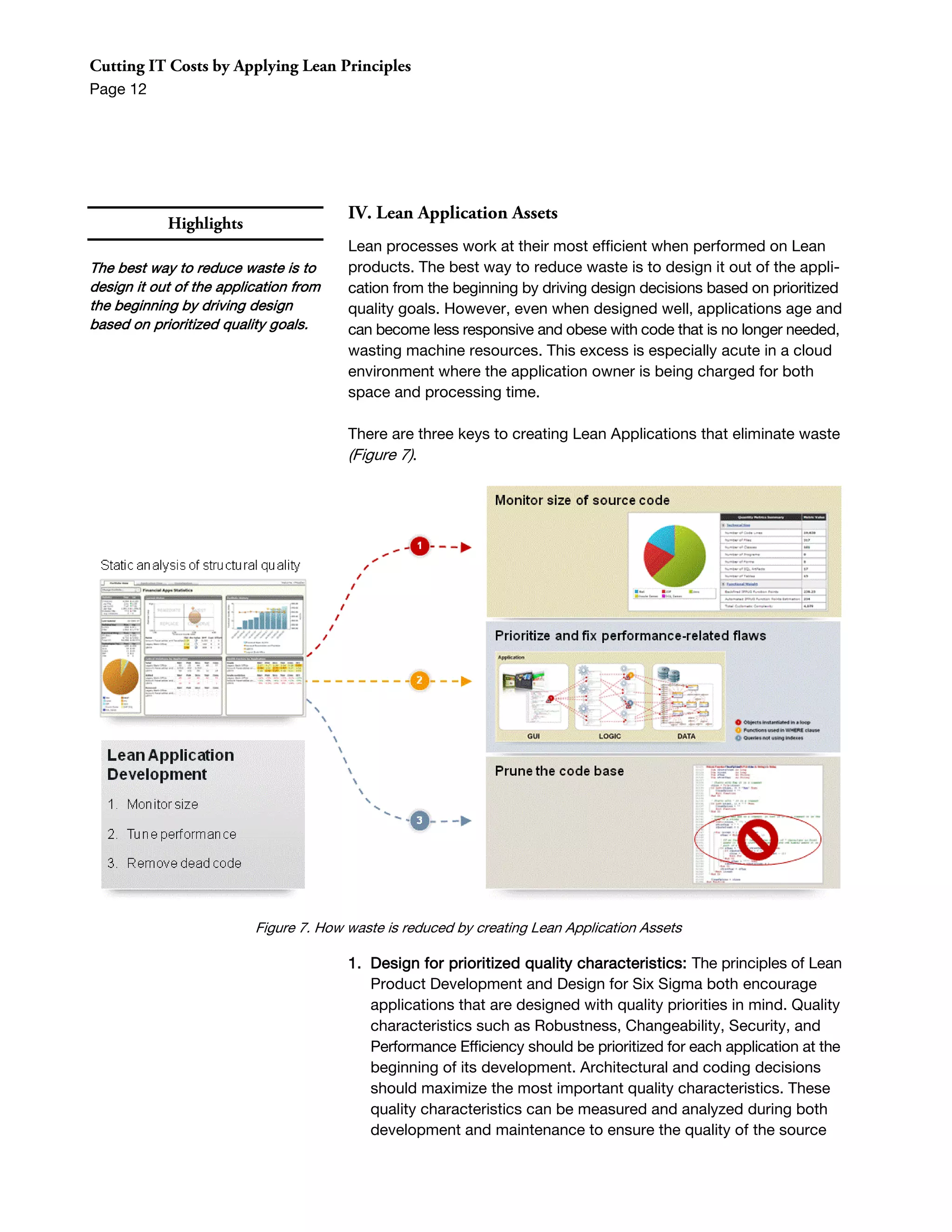 Cutting IT Costs by Applying Lean Principles
Page 12




                                        IV. Lean Application Assets
            Highlights
                                        Lean processes work at their most efficient when performed on Lean
The best way to reduce waste is to      products. The best way to reduce waste is to design it out of the appli-
design it out of the application from   cation from the beginning by driving design decisions based on prioritized
the beginning by driving design         quality goals. However, even when designed well, applications age and
based on prioritized quality goals.     can become less responsive and obese with code that is no longer needed,
                                        wasting machine resources. This excess is especially acute in a cloud
                                        environment where the application owner is being charged for both
                                        space and processing time.

                                        There are three keys to creating Lean Applications that eliminate waste
                                        (Figure 7).




                          Figure 7. How waste is reduced by creating Lean Application Assets

                                        1. Design for prioritized quality characteristics: The principles of Lean
                                           Product Development and Design for Six Sigma both encourage
                                           applications that are designed with quality priorities in mind. Quality
                                           characteristics such as Robustness, Changeability, Security, and
                                           Performance Efficiency should be prioritized for each application at the
                                           beginning of its development. Architectural and coding decisions
                                           should maximize the most important quality characteristics. These
                                           quality characteristics can be measured and analyzed during both
                                           development and maintenance to ensure the quality of the source
 
