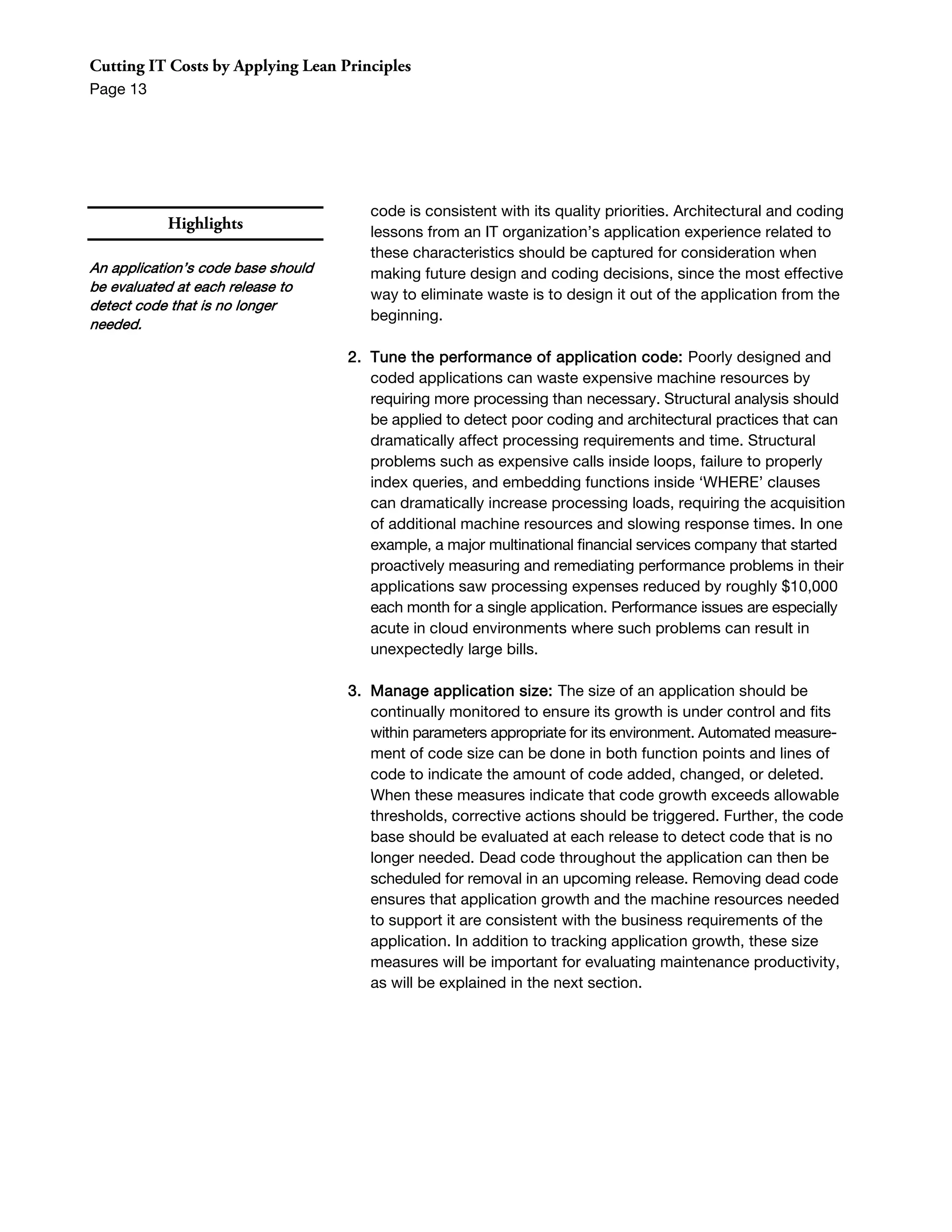 Cutting IT Costs by Applying Lean Principles
Page 13




                                       code is consistent with its quality priorities. Architectural and coding
           Highlights                  lessons from an IT organization’s application experience related to
                                       these characteristics should be captured for consideration when
An application’s code base should      making future design and coding decisions, since the most effective
be evaluated at each release to
                                       way to eliminate waste is to design it out of the application from the
detect code that is no longer
                                       beginning.
needed.

                                    2. Tune the performance of application code: Poorly designed and
                                       coded applications can waste expensive machine resources by
                                       requiring more processing than necessary. Structural analysis should
                                       be applied to detect poor coding and architectural practices that can
                                       dramatically affect processing requirements and time. Structural
                                       problems such as expensive calls inside loops, failure to properly
                                       index queries, and embedding functions inside ‘WHERE’ clauses
                                       can dramatically increase processing loads, requiring the acquisition
                                       of additional machine resources and slowing response times. In one
                                       example, a major multinational financial services company that started
                                       proactively measuring and remediating performance problems in their
                                       applications saw processing expenses reduced by roughly $10,000
                                       each month for a single application. Performance issues are especially
                                       acute in cloud environments where such problems can result in
                                       unexpectedly large bills.

                                    3. Manage application size: The size of an application should be
                                       continually monitored to ensure its growth is under control and fits
                                       within parameters appropriate for its environment. Automated measure-
                                       ment of code size can be done in both function points and lines of
                                       code to indicate the amount of code added, changed, or deleted.
                                       When these measures indicate that code growth exceeds allowable
                                       thresholds, corrective actions should be triggered. Further, the code
                                       base should be evaluated at each release to detect code that is no
                                       longer needed. Dead code throughout the application can then be
                                       scheduled for removal in an upcoming release. Removing dead code
                                       ensures that application growth and the machine resources needed
                                       to support it are consistent with the business requirements of the
                                       application. In addition to tracking application growth, these size
                                       measures will be important for evaluating maintenance productivity,
                                       as will be explained in the next section.
 