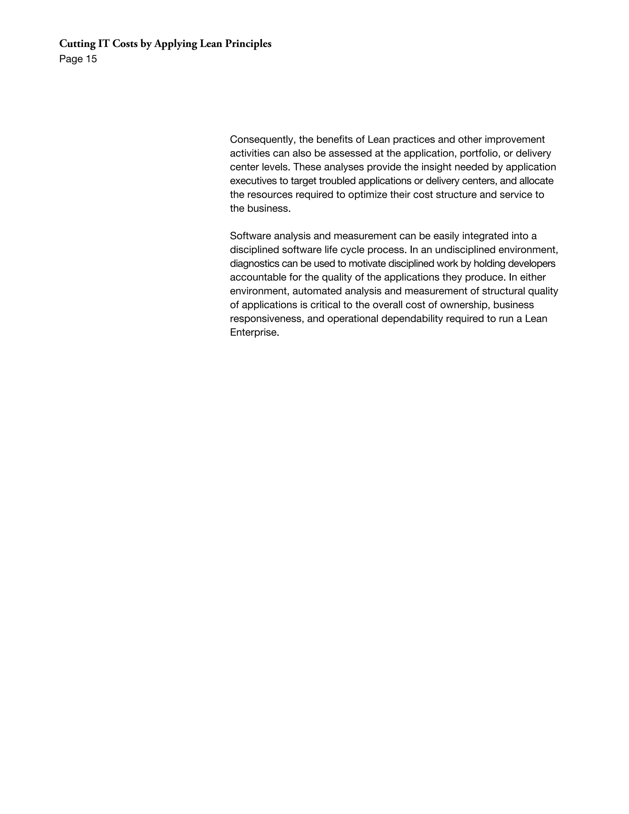 Cutting IT Costs by Applying Lean Principles
Page 15




                                   Consequently, the benefits of Lean practices and other improvement
                                   activities can also be assessed at the application, portfolio, or delivery
                                   center levels. These analyses provide the insight needed by application
                                   executives to target troubled applications or delivery centers, and allocate
                                   the resources required to optimize their cost structure and service to
                                   the business.

                                   Software analysis and measurement can be easily integrated into a
                                   disciplined software life cycle process. In an undisciplined environment,
                                   diagnostics can be used to motivate disciplined work by holding developers
                                   accountable for the quality of the applications they produce. In either
                                   environment, automated analysis and measurement of structural quality
                                   of applications is critical to the overall cost of ownership, business
                                   responsiveness, and operational dependability required to run a Lean
                                   Enterprise.
 