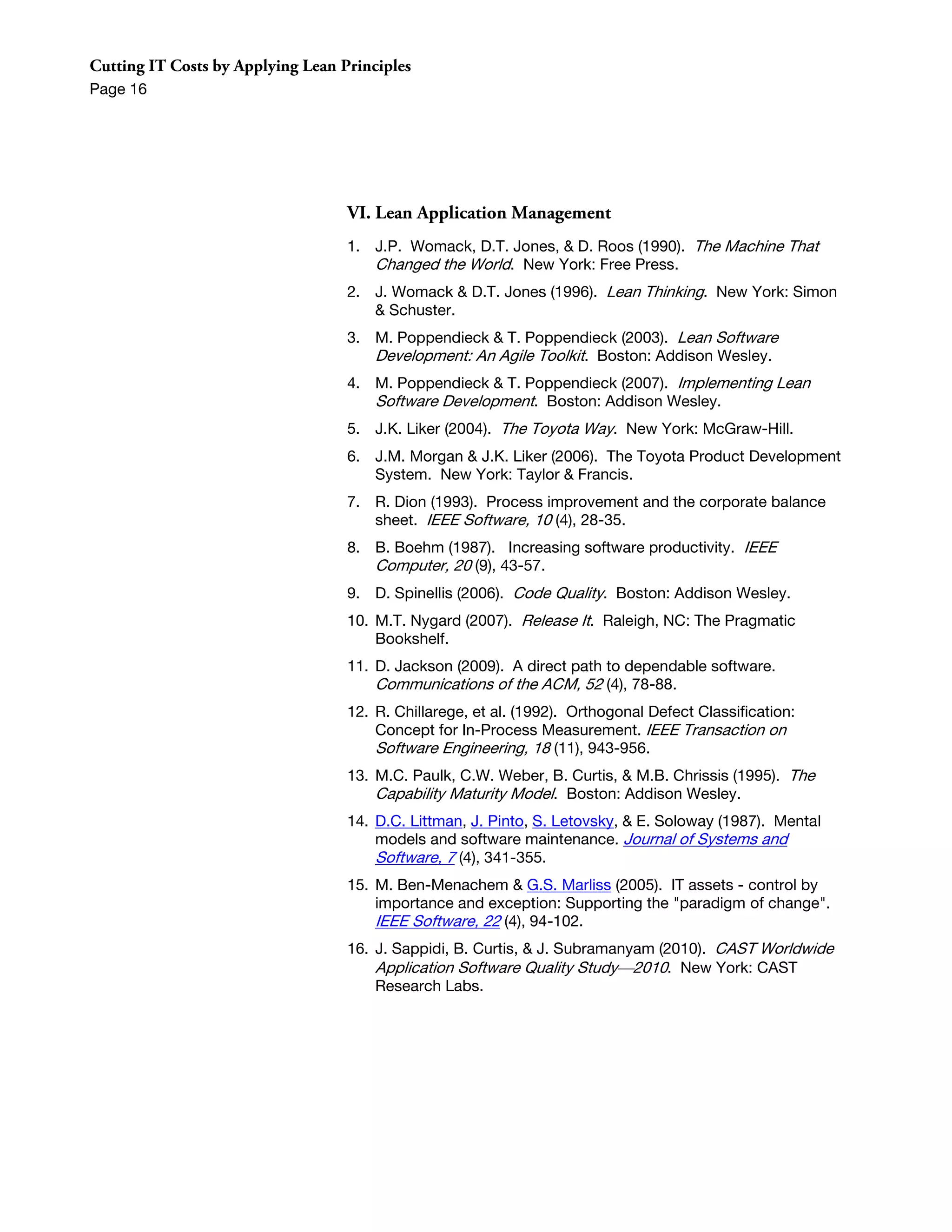 Cutting IT Costs by Applying Lean Principles
Page 16




                                   VI. Lean Application Management
                                   1. J.P. Womack, D.T. Jones, & D. Roos (1990). The Machine That
                                      Changed the World. New York: Free Press.
                                   2. J. Womack & D.T. Jones (1996). Lean Thinking. New York: Simon
                                      & Schuster.
                                   3. M. Poppendieck & T. Poppendieck (2003). Lean Software
                                      Development: An Agile Toolkit. Boston: Addison Wesley.
                                   4. M. Poppendieck & T. Poppendieck (2007). Implementing Lean
                                      Software Development. Boston: Addison Wesley.
                                   5. J.K. Liker (2004). The Toyota Way. New York: McGraw-Hill.
                                   6. J.M. Morgan & J.K. Liker (2006). The Toyota Product Development
                                      System. New York: Taylor & Francis.
                                   7. R. Dion (1993). Process improvement and the corporate balance
                                      sheet. IEEE Software, 10 (4), 28-35.
                                   8. B. Boehm (1987). Increasing software productivity. IEEE
                                      Computer, 20 (9), 43-57.
                                   9. D. Spinellis (2006). Code Quality. Boston: Addison Wesley.
                                   10. M.T. Nygard (2007). Release It. Raleigh, NC: The Pragmatic
                                       Bookshelf.
                                   11. D. Jackson (2009). A direct path to dependable software.
                                       Communications of the ACM, 52 (4), 78-88.
                                   12. R. Chillarege, et al. (1992). Orthogonal Defect Classification:
                                       Concept for In-Process Measurement. IEEE Transaction on
                                       Software Engineering, 18 (11), 943-956.
                                   13. M.C. Paulk, C.W. Weber, B. Curtis, & M.B. Chrissis (1995). The
                                       Capability Maturity Model. Boston: Addison Wesley.
                                   14. D.C. Littman, J. Pinto, S. Letovsky, & E. Soloway (1987). Mental
                                       models and software maintenance. Journal of Systems and
                                       Software, 7 (4), 341-355.
                                   15. M. Ben-Menachem & G.S. Marliss (2005). IT assets - control by
                                       importance and exception: Supporting the "paradigm of change".
                                       IEEE Software, 22 (4), 94-102.
                                   16. J. Sappidi, B. Curtis, & J. Subramanyam (2010). CAST Worldwide
                                       Application Software Quality Study2010. New York: CAST
                                       Research Labs.
 