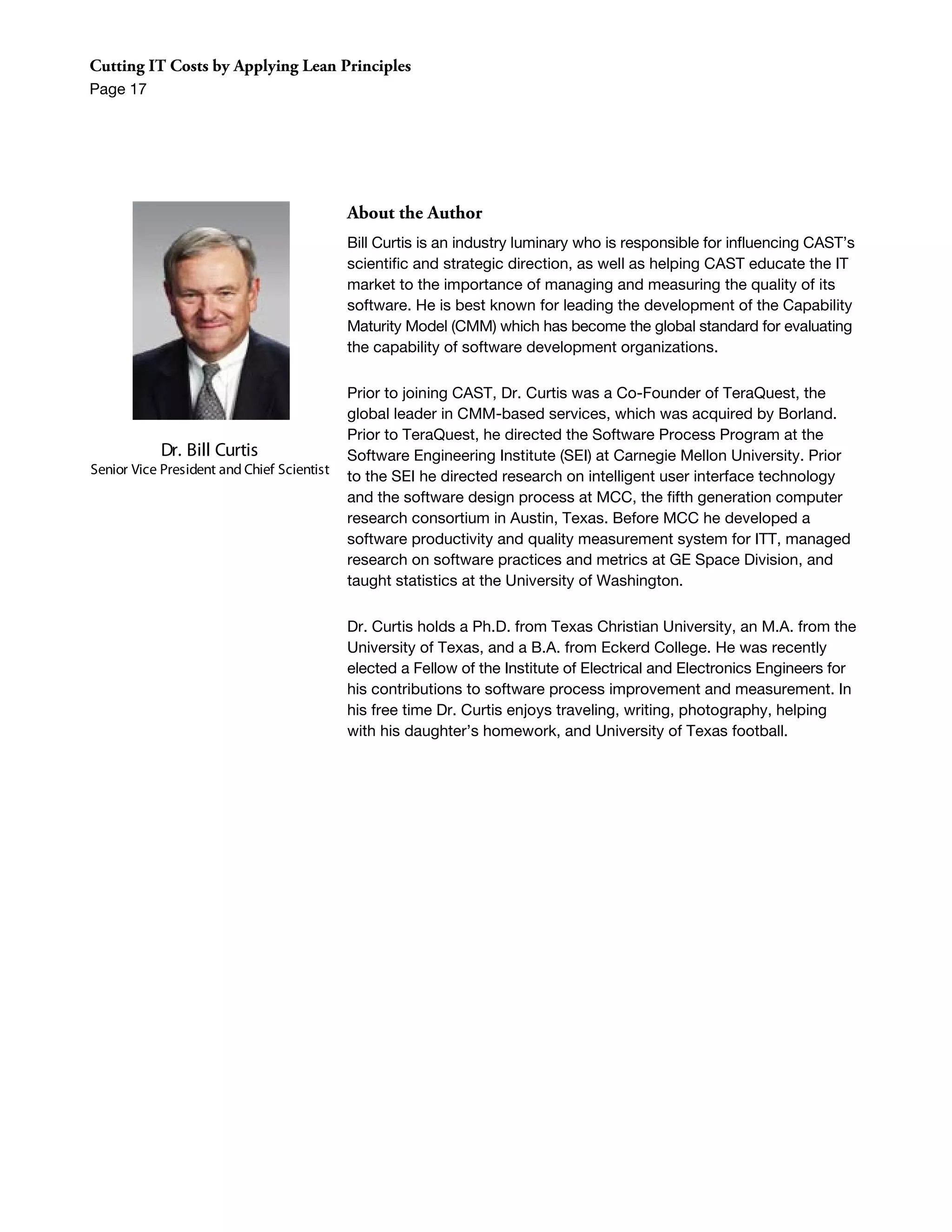 Cutting IT Costs by Applying Lean Principles
Page 17




                                            About the Author
                                            Bill Curtis is an industry luminary who is responsible for influencing CAST’s
                                            scientific and strategic direction, as well as helping CAST educate the IT
                                            market to the importance of managing and measuring the quality of its
                                            software. He is best known for leading the development of the Capability
                                            Maturity Model (CMM) which has become the global standard for evaluating
                                            the capability of software development organizations.

                                            Prior to joining CAST, Dr. Curtis was a Co-Founder of TeraQuest, the
                                            global leader in CMM-based services, which was acquired by Borland.
                                            Prior to TeraQuest, he directed the Software Process Program at the
            Dr. Bill Curtis                 Software Engineering Institute (SEI) at Carnegie Mellon University. Prior
Senior Vice President and Chief Scientist   to the SEI he directed research on intelligent user interface technology
                                            and the software design process at MCC, the fifth generation computer
                                            research consortium in Austin, Texas. Before MCC he developed a
                                            software productivity and quality measurement system for ITT, managed
                                            research on software practices and metrics at GE Space Division, and
                                            taught statistics at the University of Washington.

                                            Dr. Curtis holds a Ph.D. from Texas Christian University, an M.A. from the
                                            University of Texas, and a B.A. from Eckerd College. He was recently
                                            elected a Fellow of the Institute of Electrical and Electronics Engineers for
                                            his contributions to software process improvement and measurement. In
                                            his free time Dr. Curtis enjoys traveling, writing, photography, helping
                                            with his daughter’s homework, and University of Texas football.
 