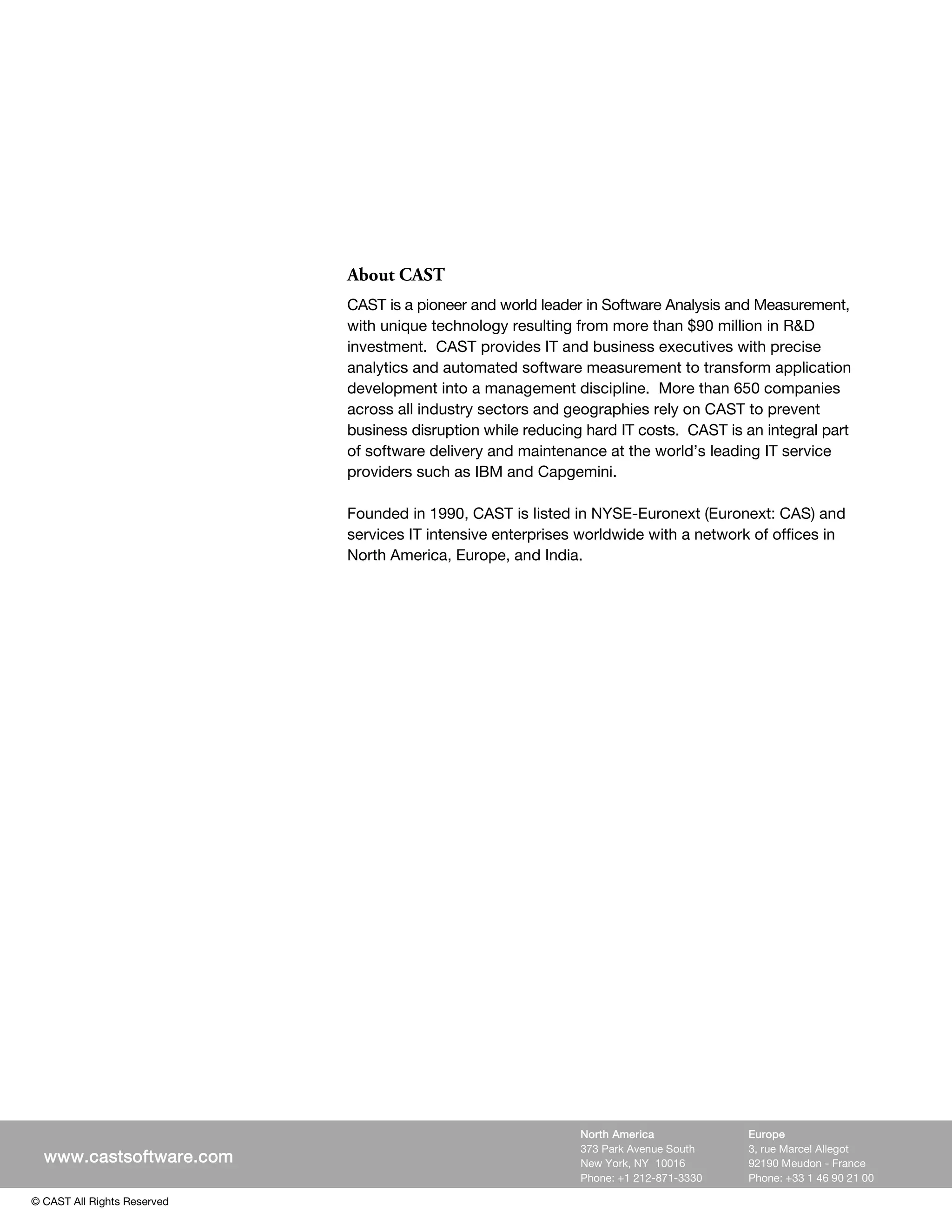 About CAST
                             CAST is a pioneer and world leader in Software Analysis and Measurement,
                             with unique technology resulting from more than $90 million in R&D
                             investment. CAST provides IT and business executives with precise
                             analytics and automated software measurement to transform application
                             development into a management discipline. More than 650 companies
                             across all industry sectors and geographies rely on CAST to prevent
                             business disruption while reducing hard IT costs. CAST is an integral part
                             of software delivery and maintenance at the world’s leading IT service
                             providers such as IBM and Capgemini.

                             Founded in 1990, CAST is listed in NYSE-Euronext (Euronext: CAS) and
                             services IT intensive enterprises worldwide with a network of offices in
                             North America, Europe, and India.




  www.castsoftware.com




                                                               North America            Europe
                                                               373 Park Avenue South    3, rue Marcel Allegot
  www.castsoftware.com                                         New York, NY 10016       92190 Meudon - France
                                                               Phone: +1 212-871-3330   Phone: +33 1 46 90 21 00

© CAST All Rights Reserved
 