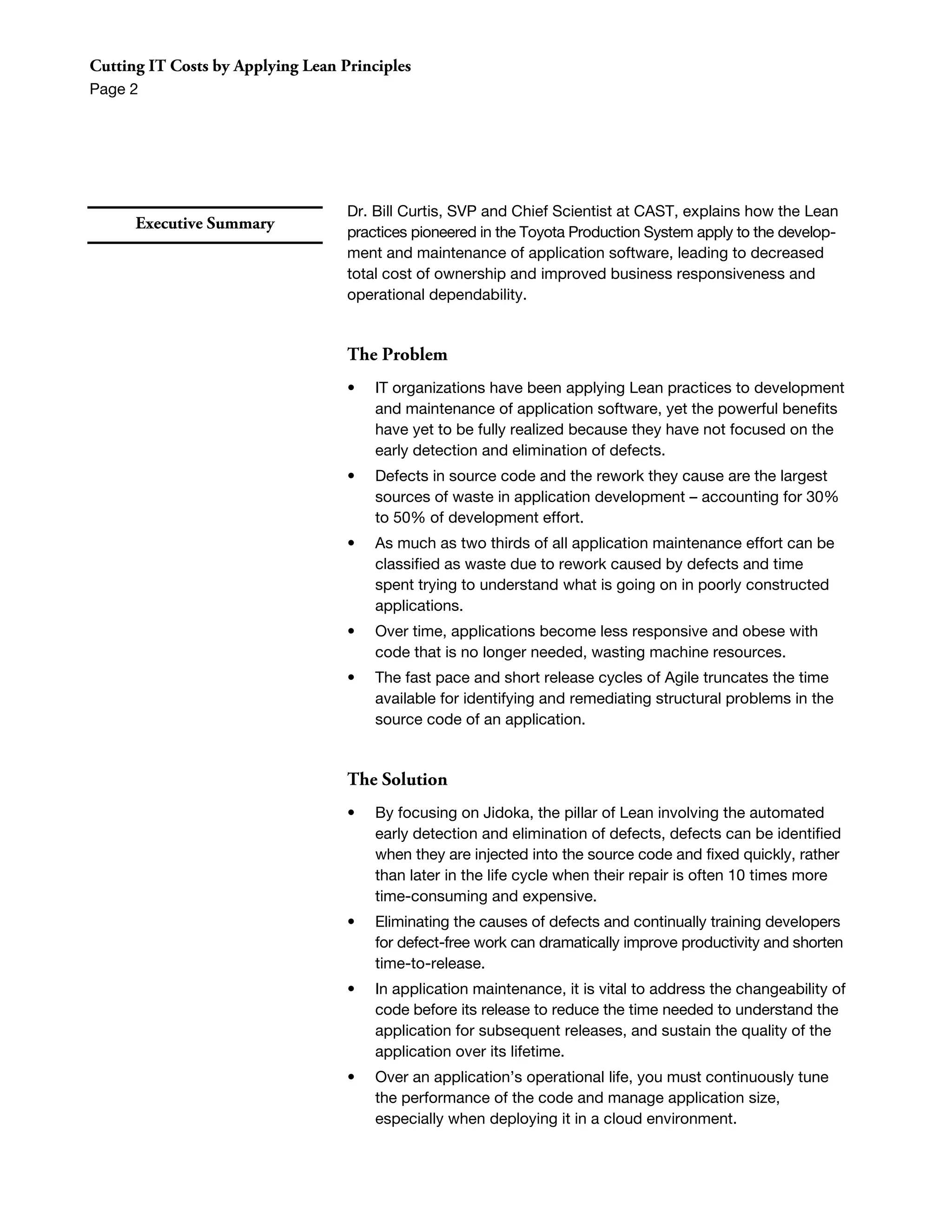 Cutting IT Costs by Applying Lean Principles
Page 2




                                   Dr. Bill Curtis, SVP and Chief Scientist at CAST, explains how the Lean
      Executive Summary
                                   practices pioneered in the Toyota Production System apply to the develop-
                                   ment and maintenance of application software, leading to decreased
                                   total cost of ownership and improved business responsiveness and
                                   operational dependability.


                                   The Problem
                                   •   IT organizations have been applying Lean practices to development
                                       and maintenance of application software, yet the powerful benefits
                                       have yet to be fully realized because they have not focused on the
                                       early detection and elimination of defects.
                                   •   Defects in source code and the rework they cause are the largest
                                       sources of waste in application development – accounting for 30%
                                       to 50% of development effort.
                                   •   As much as two thirds of all application maintenance effort can be
                                       classified as waste due to rework caused by defects and time
                                       spent trying to understand what is going on in poorly constructed
                                       applications.
                                   •   Over time, applications become less responsive and obese with
                                       code that is no longer needed, wasting machine resources.
                                   •   The fast pace and short release cycles of Agile truncates the time
                                       available for identifying and remediating structural problems in the
                                       source code of an application.


                                   The Solution
                                   •   By focusing on Jidoka, the pillar of Lean involving the automated
                                       early detection and elimination of defects, defects can be identified
                                       when they are injected into the source code and fixed quickly, rather
                                       than later in the life cycle when their repair is often 10 times more
                                       time-consuming and expensive.
                                   •   Eliminating the causes of defects and continually training developers
                                       for defect-free work can dramatically improve productivity and shorten
                                       time-to-release.
                                   •   In application maintenance, it is vital to address the changeability of
                                       code before its release to reduce the time needed to understand the
                                       application for subsequent releases, and sustain the quality of the
                                       application over its lifetime.
                                   •   Over an application’s operational life, you must continuously tune
                                       the performance of the code and manage application size,
                                       especially when deploying it in a cloud environment.
 