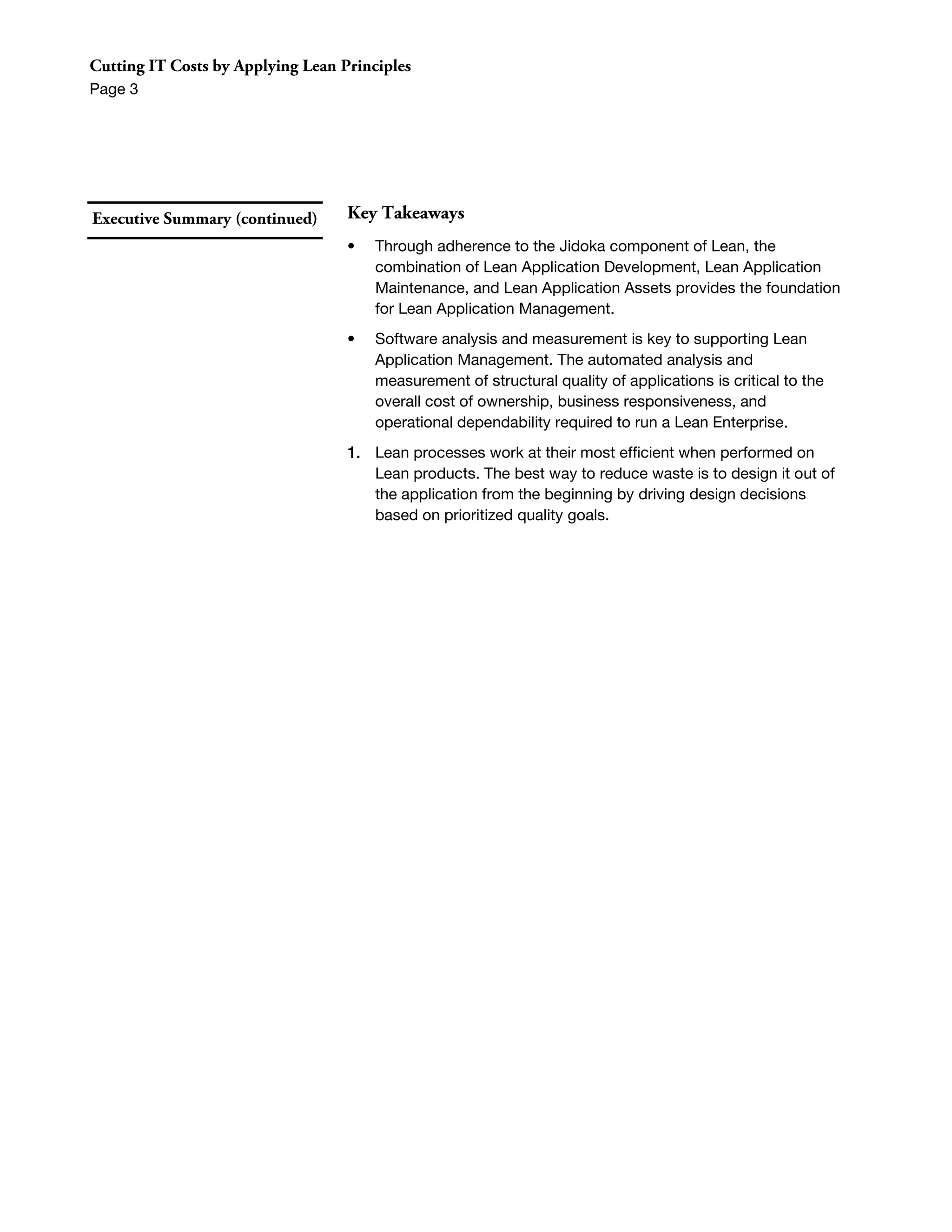 Cutting IT Costs by Applying Lean Principles
Page 3




Executive Summary (continued)      Key Takeaways
                                   •   Through adherence to the Jidoka component of Lean, the
                                       combination of Lean Application Development, Lean Application
                                       Maintenance, and Lean Application Assets provides the foundation
                                       for Lean Application Management.
                                   •   Software analysis and measurement is key to supporting Lean
                                       Application Management. The automated analysis and
                                       measurement of structural quality of applications is critical to the
                                       overall cost of ownership, business responsiveness, and
                                       operational dependability required to run a Lean Enterprise.
                                   1. Lean processes work at their most efficient when performed on
                                      Lean products. The best way to reduce waste is to design it out of
                                      the application from the beginning by driving design decisions
                                      based on prioritized quality goals.
 