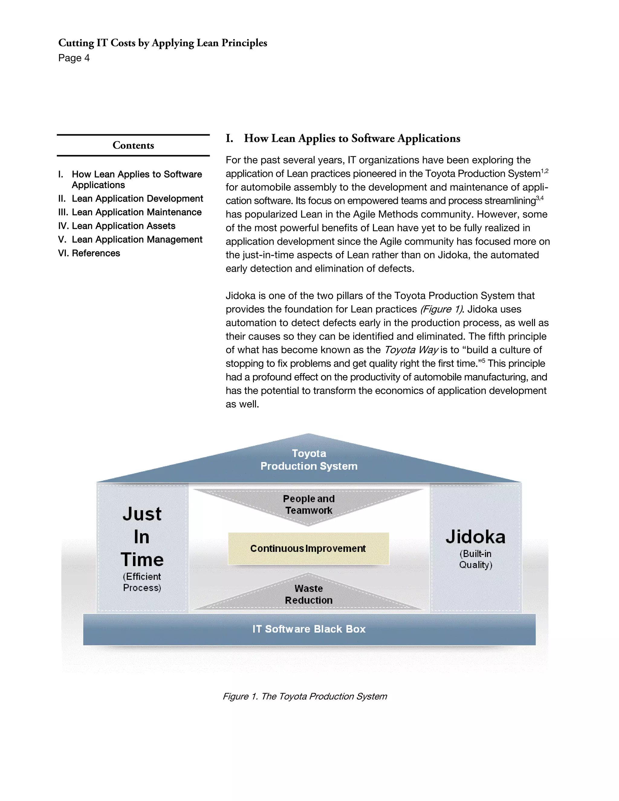 Cutting IT Costs by Applying Lean Principles
Page 4




                                    I. How Lean Applies to Software Applications
            Contents
                                    For the past several years, IT organizations have been exploring the
I. How Lean Applies to Software     application of Lean practices pioneered in the Toyota Production System1,2
     Applications                   for automobile assembly to the development and maintenance of appli-
II. Lean Application Development    cation software. Its focus on empowered teams and process streamlining3,4
III. Lean Application Maintenance   has popularized Lean in the Agile Methods community. However, some
IV. Lean Application Assets         of the most powerful benefits of Lean have yet to be fully realized in
V. Lean Application Management      application development since the Agile community has focused more on
VI. References                      the just-in-time aspects of Lean rather than on Jidoka, the automated
                                    early detection and elimination of defects.

                                    Jidoka is one of the two pillars of the Toyota Production System that
                                    provides the foundation for Lean practices (Figure 1). Jidoka uses
                                    automation to detect defects early in the production process, as well as
                                    their causes so they can be identified and eliminated. The fifth principle
                                    of what has become known as the Toyota Way is to “build a culture of
                                    stopping to fix problems and get quality right the first time.”5 This principle
                                    had a profound effect on the productivity of automobile manufacturing, and
                                    has the potential to transform the economics of application development
                                    as well.




                                    Figure 1. The Toyota Production System
 