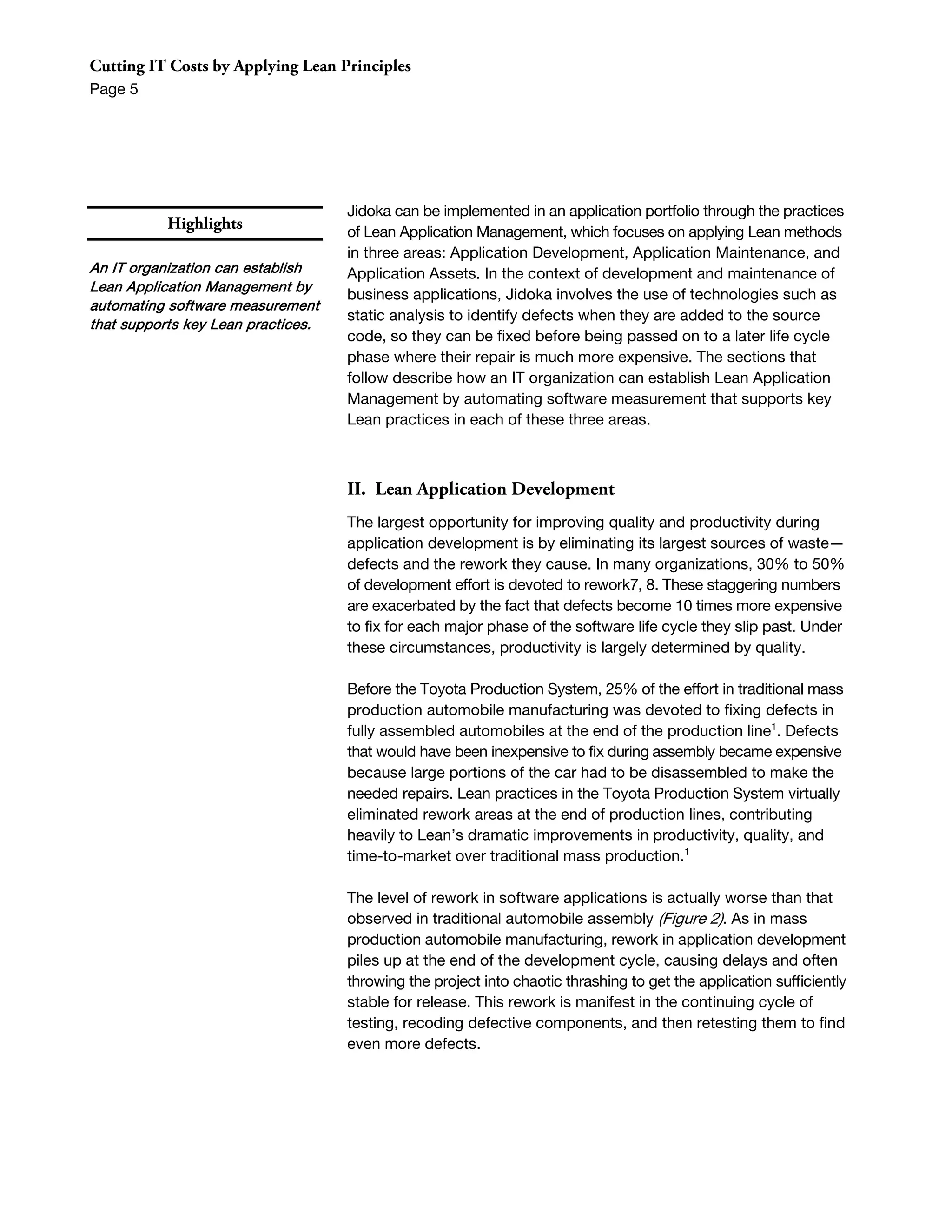 Cutting IT Costs by Applying Lean Principles
Page 5




                                    Jidoka can be implemented in an application portfolio through the practices
           Highlights               of Lean Application Management, which focuses on applying Lean methods
                                    in three areas: Application Development, Application Maintenance, and
An IT organization can establish    Application Assets. In the context of development and maintenance of
Lean Application Management by
                                    business applications, Jidoka involves the use of technologies such as
automating software measurement
                                    static analysis to identify defects when they are added to the source
that supports key Lean practices.
                                    code, so they can be fixed before being passed on to a later life cycle
                                    phase where their repair is much more expensive. The sections that
                                    follow describe how an IT organization can establish Lean Application
                                    Management by automating software measurement that supports key
                                    Lean practices in each of these three areas.



                                    II. Lean Application Development
                                    The largest opportunity for improving quality and productivity during
                                    application development is by eliminating its largest sources of waste—
                                    defects and the rework they cause. In many organizations, 30% to 50%
                                    of development effort is devoted to rework7, 8. These staggering numbers
                                    are exacerbated by the fact that defects become 10 times more expensive
                                    to fix for each major phase of the software life cycle they slip past. Under
                                    these circumstances, productivity is largely determined by quality.

                                    Before the Toyota Production System, 25% of the effort in traditional mass
                                    production automobile manufacturing was devoted to fixing defects in
                                    fully assembled automobiles at the end of the production line1. Defects
                                    that would have been inexpensive to fix during assembly became expensive
                                    because large portions of the car had to be disassembled to make the
                                    needed repairs. Lean practices in the Toyota Production System virtually
                                    eliminated rework areas at the end of production lines, contributing
                                    heavily to Lean’s dramatic improvements in productivity, quality, and
                                    time-to-market over traditional mass production.1

                                    The level of rework in software applications is actually worse than that
                                    observed in traditional automobile assembly (Figure 2). As in mass
                                    production automobile manufacturing, rework in application development
                                    piles up at the end of the development cycle, causing delays and often
                                    throwing the project into chaotic thrashing to get the application sufficiently
                                    stable for release. This rework is manifest in the continuing cycle of
                                    testing, recoding defective components, and then retesting them to find
                                    even more defects.
 