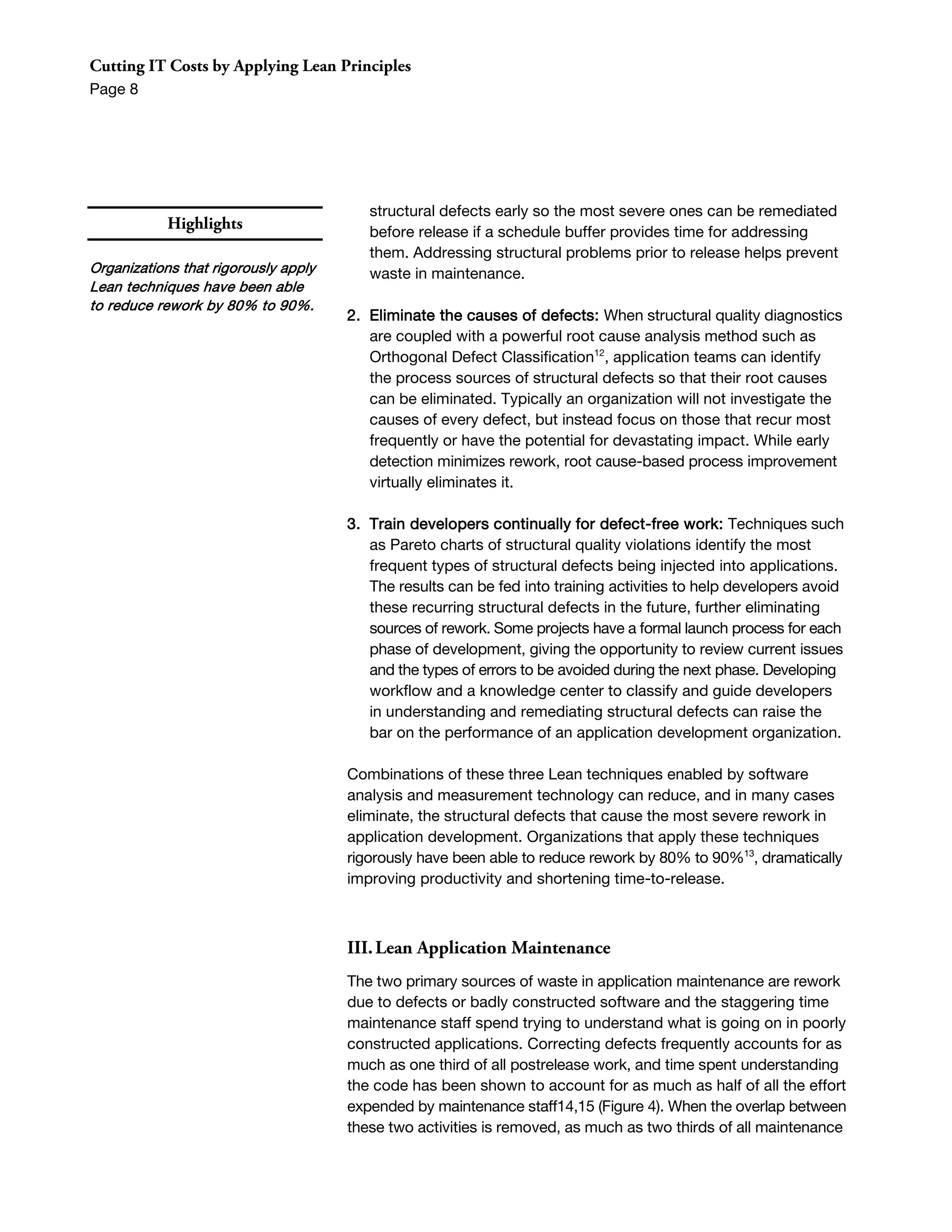 Cutting IT Costs by Applying Lean Principles
Page 8




                                         structural defects early so the most severe ones can be remediated
            Highlights                   before release if a schedule buffer provides time for addressing
                                         them. Addressing structural problems prior to release helps prevent
Organizations that rigorously apply      waste in maintenance.
Lean techniques have been able
to reduce rework by 80% to 90%.
                                      2. Eliminate the causes of defects: When structural quality diagnostics
                                         are coupled with a powerful root cause analysis method such as
                                         Orthogonal Defect Classification12, application teams can identify
                                         the process sources of structural defects so that their root causes
                                         can be eliminated. Typically an organization will not investigate the
                                         causes of every defect, but instead focus on those that recur most
                                         frequently or have the potential for devastating impact. While early
                                         detection minimizes rework, root cause-based process improvement
                                         virtually eliminates it.

                                      3. Train developers continually for defect-free work: Techniques such
                                         as Pareto charts of structural quality violations identify the most
                                         frequent types of structural defects being injected into applications.
                                         The results can be fed into training activities to help developers avoid
                                         these recurring structural defects in the future, further eliminating
                                         sources of rework. Some projects have a formal launch process for each
                                         phase of development, giving the opportunity to review current issues
                                         and the types of errors to be avoided during the next phase. Developing
                                         workflow and a knowledge center to classify and guide developers
                                         in understanding and remediating structural defects can raise the
                                         bar on the performance of an application development organization.

                                      Combinations of these three Lean techniques enabled by software
                                      analysis and measurement technology can reduce, and in many cases
                                      eliminate, the structural defects that cause the most severe rework in
                                      application development. Organizations that apply these techniques
                                      rigorously have been able to reduce rework by 80% to 90%13, dramatically
                                      improving productivity and shortening time-to-release.



                                      III. Lean Application Maintenance
                                      The two primary sources of waste in application maintenance are rework
                                      due to defects or badly constructed software and the staggering time
                                      maintenance staff spend trying to understand what is going on in poorly
                                      constructed applications. Correcting defects frequently accounts for as
                                      much as one third of all postrelease work, and time spent understanding
                                      the code has been shown to account for as much as half of all the effort
                                      expended by maintenance staff14,15 (Figure 4). When the overlap between
                                      these two activities is removed, as much as two thirds of all maintenance
 