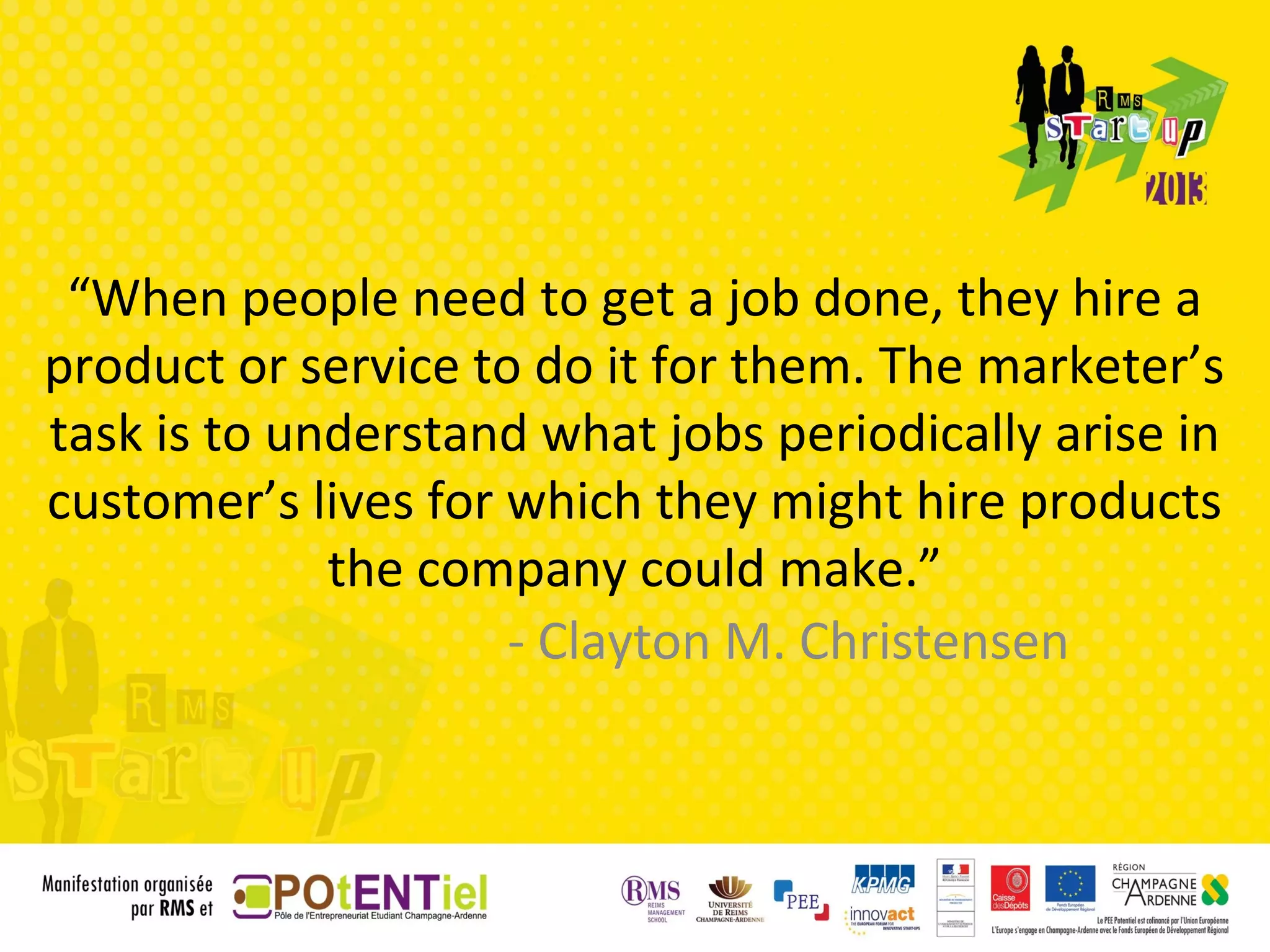 “When people need to get a job done, they hire a
product or service to do it for them. The marketer’s
task is to understand what jobs periodically arise in
customer’s lives for which they might hire products
             the company could make.”
                     - Clayton M. Christensen
 