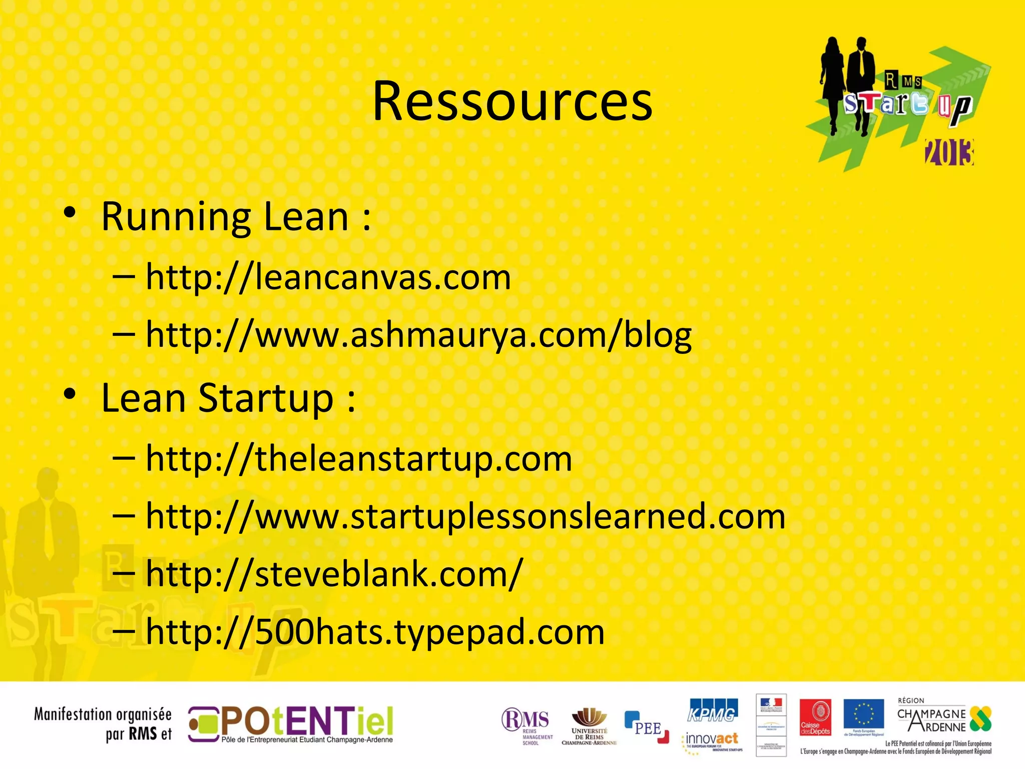 Ressources
• Running Lean :
  – http://leancanvas.com
  – http://www.ashmaurya.com/blog
• Lean Startup :
  – http://theleanstartup.com
  – http://www.startuplessonslearned.com
  – http://steveblank.com/
  – http://500hats.typepad.com
 