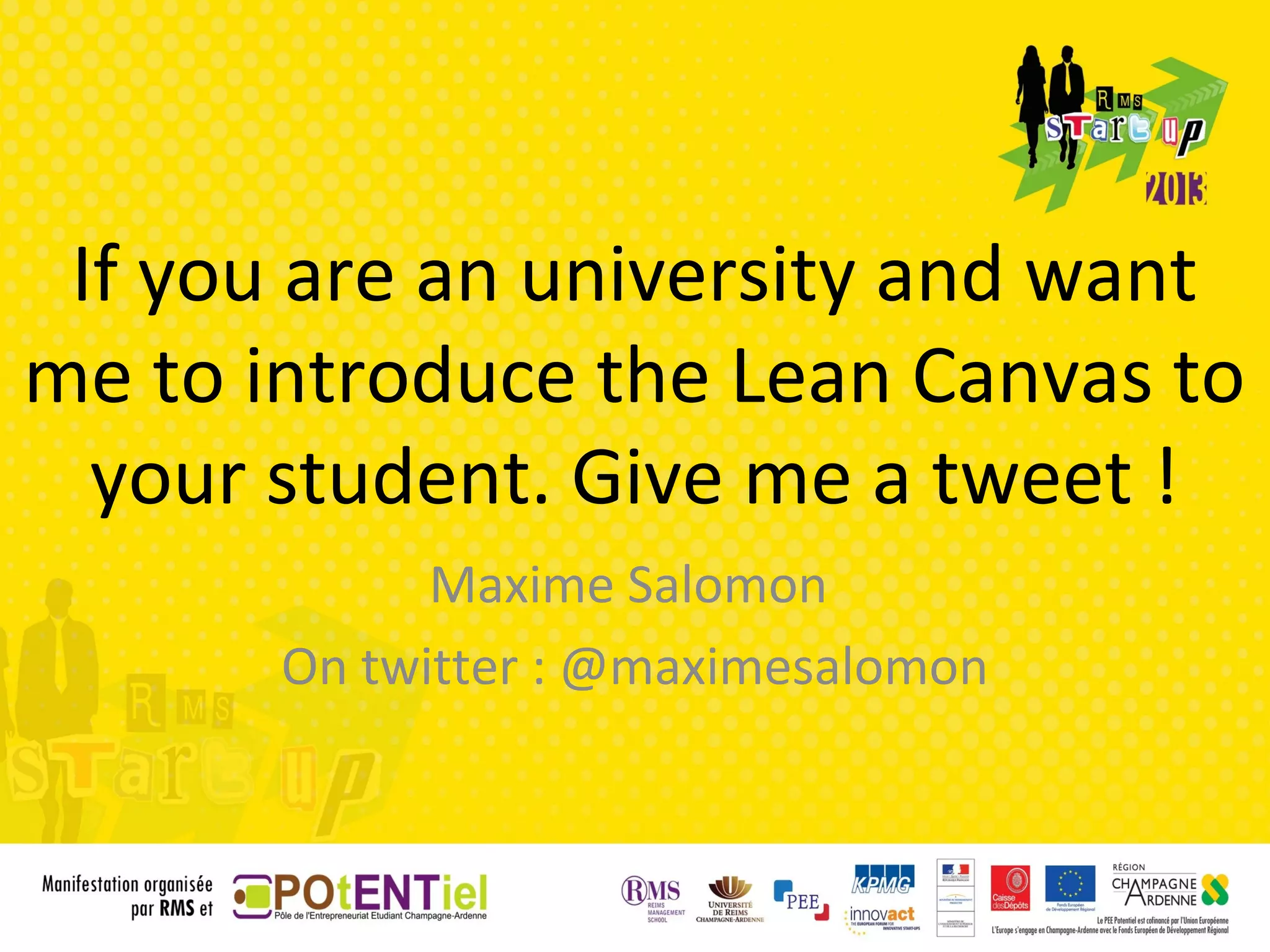 If you are an university and want
me to introduce the Lean Canvas to
  your student. Give me a tweet !
             Maxime Salomon
       On twitter : @maximesalomon
 
