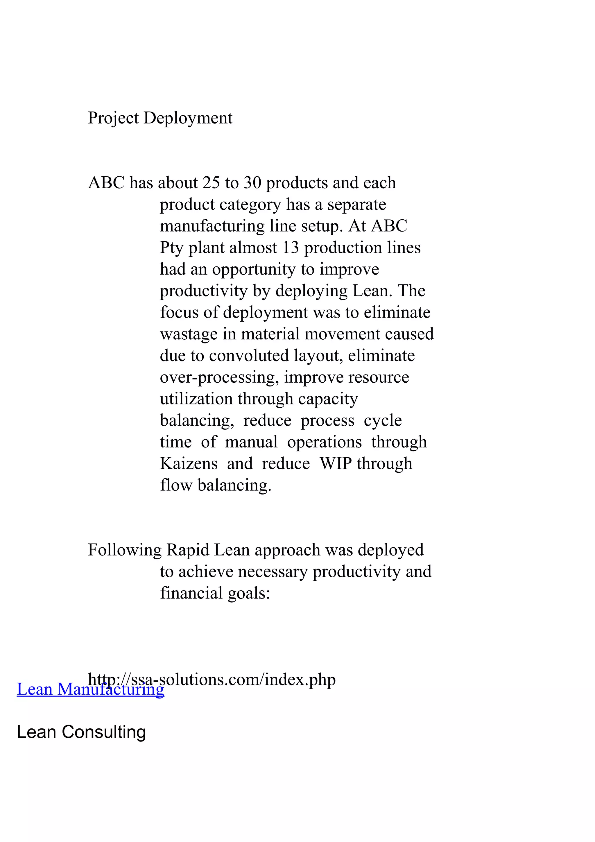 Project Deployment
ABC has about 25 to 30 products and each
product category has a separate
manufacturing line setup. At ABC
Pty plant almost 13 production lines
had an opportunity to improve
productivity by deploying Lean. The
focus of deployment was to eliminate
wastage in material movement caused
due to convoluted layout, eliminate
over-processing, improve resource
utilization through capacity
balancing, reduce process cycle
time of manual operations through
Kaizens and reduce WIP through
flow balancing.
Following Rapid Lean approach was deployed
to achieve necessary productivity and
financial goals:
http://ssa-solutions.com/index.php
Lean Manufacturing
Lean Consulting
 