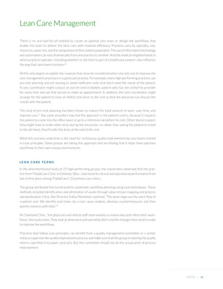 Lean Care Management 
PHYTEL + 10 
There is no one-size-fits-all method to create an optimal care team or design the workflows that enable the team to deliver the best care with maximal efficiency. Practices vary by specialty, size, resources, payer mix, and the composition of their patient population. The use of information technology and automation can vary dramatically from one practice to another. And the medical neighborhoods in which practices operate—including whether or not they’re part of a healthcare system—also influence the way that care teams function.20 
All this only begins to explain the nuances that must be considered when one sets out to improve the care management processes in a particular practice. For example, many high-performing practices use pre-visit planning and pre-testing to avoid inefficient visits that don’t meet the needs of the patient. A care coordinator might contact an out-of-control diabetic patient who has not visited his provider for some time and ask that person to make an appointment. In addition, the care coordinator might arrange for the patient to have an HbA1c test prior to the visit so that the physician can discuss the results with the patient. 
This kind of pre-visit planning has been shown to reduce the total amount of work, save time, and improve care.21 But some providers may feel the approach is not patient-centric, because it requires the patient to come into the office twice or go to a reference lab before his visit. Other doctors expect they might have to order other tests during the encounter, so rather than asking the patient to travel to the lab twice, they’ll order the tests at the end of the visit. 
What this scenario underlines is the need for continuous quality improvement by care teams trained in Lean principles. Some groups are taking this approach and are finding that it helps them optimize workflows in their own unique environments. 
LEAN CARE TEAMS 
In the aforementioned study of 23 high-performing groups, the researchers observed that the practice from ThedaCare Clinic in Oshkosh, Wisc., had raised its clinical and operational performance from last to first place among ThedaCare’s 22 primary care clinics. 
The group attributed this turnaround to systematic workflow planning using Lean techniques. These methods included identification and elimination of waste through value stream mapping and process standardization. Clinic Site Director Kathy Markofski reported, “The team maps out the work flow of a patient visit. We identify wait times, do a root cause analysis, develop countermeasures and then quickly reassess with data.”22 
At Cleveland Clinic, “the physician and clinical staff meet weekly to review data and refine their workflows,” the study notes. They look at what went well and what didn’t and the changes they need to make to improve the workflows. 
Practices that follow Lean principles can benefit from a quality management committee or a similar entity to supervise the quality improvement process and make sure that the group is meeting the quality metrics specified in its payer contracts. But this committee should not do the actual work of process improvement.  