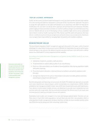 15 + Lean Care Management and Automation | 2014 
‘TOP OF LICENSE’ APPROACH 
Earlier, we discussed a care team model that assigns to every care team member the work that matches his or her training and expertise. Automation can be part of this “top of license” approach. The goal is to assign the right patients to the right staff members or to automation only. With the help of risk stratification, the care team can decide which approach will work best for each individual. A healthy patient might just need automated reminders to maintain wellness and get recommended preventive services. Patients who are at risk of developing a chronic condition might receive various automated interventions as well as health coaching from MAs. Nurses and MAs work with patients who have chronic conditions to prevent disease progression and avoid unnecessary complications. And nurse case managers have responsibility for managing high-risk patients with multiple conditions. 
DOWNSTREAM VALUE 
The team-based, population health management approach discussed in this paper confers financial advantages in a value-based reimbursement system. Whether an organization has pay for performance, shared savings, or risk contracts, the ability to improve outcomes and lower costs will result in a better bottom line. And health IT is a key component of that capability. 
According to the Health Information Management and Systems Society (HIMSS), health IT can create five kinds of value: 
+ Satisfaction of patients, providers, staff, and others 
+ Treatment/clinical—patient safety, quality of care, and efficiency 
+ Electronic information/data—use of evidence-based guidelines, data sharing, population health, 
and quality reporting 
+ Prevention/patient education—improved disease surveillance and patient compliance with therapies 
+ Savings from improvements such as reduced days in accounts receivable, patient wait times, 
and emergency department admissions.26 
By eliminating waste and improving care processes, the health IT-enabled Lean approach can provide even more downstream value to payers and/or accountable care organizations (ACOs). Better ambulatory care management leads to lower rates of ED visits, hospital admissions, and readmissions. Care delivery transformation enables primary care physicians to provide more comprehensive care and limit referrals to specialists. And as previously mentioned, the efficient use of care teams also increases practice capacity so providers can see more patients. 
Automation tools enable care managers to do more and manage patients better. Practices can use these tools to reach their entire populations, not just those who visit their care providers, which is what population health management is all about. And they can help care team members practice at the top of their licenses by taking over time-consuming, routine tasks. 
Automation tools enable care managers to do more and manage patients better. Practices can use these tools to reach their entire populations, not just those who visit their care providers, which 
is what population health 
management is all about.  
