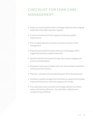 CHECKLIST FOR LEAN CARE 
MANAGEMENT 
PHYTEL + 16 
+ Make care team transformation a strategic objective with assigned leadership and visible executive support. 
+ Create an environment that supports continuous quality 
improvement. 
+ Form multidisciplinary care teams to share the work of care 
management. 
+ Map clinical and administrative processes and engage staff in 
suggesting how they could be improved. 
+ Identify and eliminate waste through value stream mapping and 
process standardization. 
+ Reengineer processes to allow each care team member to perform at the top of their licenses. 
+ Make pre- and post-visit care planning part of the clinical process. 
+ Introduce a quality management committee to supervise the quality 
improvement process and track progress and results. 
+ Use automation tools and other technology solutions to reduce waste and improve efficiency—but only after analyzing and 
reengineering workflows.  