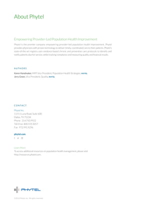 Empowering Provider-Led Population Health Improvement 
Phytel is the premier company empowering provider-led population health improvement. Phytel provides physicians with proven technology to deliver timely, coordinated care to their patients. Phytel’s state-of-the-art registry uses evidence-based chronic and preventive care protocols to identify and notify patients due for service, while tracking compliance and measuring quality and financial results. 
AUTHORS 
Karen Handmaker, MPP, Vice President, Population Health Strategies, phytel 
Jerry Green, Vice President, Quality, phytel 
CONTACT 
Phytel Inc. 
11511 Luna Road, Suite 600 
Dallas, TX 75234 
Phone 214.750.9922 
Toll-Free 800.559.3057 
Fax 972.991.9296 
phytel.com 
Learn More 
To access additional resources on population health management, please visit 
http://resources.phytel.com. 
About Phytel 
©2014 Phytel, Inc. All rights reserved. 
