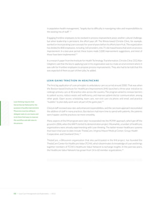 in population health management, “largely due to difficulty in reassigning roles and responsibilities to the existing mix of staff.” 12 
Engaging frontline employees to be involved in process improvement poses another cultural challenge, but when leadership is persistent, the effort pays off: The Illinois-based Christie Clinic, for example, worked on incorporating Lean concepts for several years before its efforts bore fruit. The organization has divided its 800 employees, including 160 providers, into 71 site-based teams that work on process improvement. In a two-year period, these teams made 2,000 improvement suggestions, and most of those have been implemented.13 
In a research paper from the Institute for Health Technology Transformation, Christie Clinic CEO Alan Gleghorn said that the key to applying Lean in his organization was to create an environment where it was safe for frontline employees to propose process improvements. They also had to be told that this was expected of them as part of their jobs, he added. 
LEAN GAINS TRACTION IN HEALTHCARE 
The first big application of Lean principles to ambulatory care occurred around 2000. That was when the Boston-based Institute for Healthcare Improvement (IHI) launched a three-year initiative to redesign primary care at 40 practice sites across the country. The program aimed to remove barriers to patient access, reduce waste and inefficiency, and improve patient-doctor communication, among other goals. Open access scheduling, team care, non-visit care via phone and email, and practice “huddles” to plan daily work were all part of the game plan.14 
Clinical staff received new roles and enhanced responsibilities, and the care team approach necessitated the addition of staff in many practices. But doctors had more time to spend with patients, the patients were happier, and the practices ran more smoothly. 
Many aspects of the IHI program were later incorporated into the PCMH approach, which got off the ground in 2006, when the AAFP started its demonstration project. Meanwhile, a number of healthcare organizations were already experimenting with Lean thinking. The better-known healthcare systems that have tried Lean to date include ThedaCare, Virginia Mason Medical Center, Group Health 
Cooperative, and Cleveland Clinic.15 
ThedaCare, a Wisconsin organization that also participated in the IHI project, has founded the ThedaCare Center for Healthcare Value (TCHV), which disseminates its knowledge of Lean and brings together members of TCHV’s Healthcare Value Network to exchange insights. In the past two years, the Healthcare Value Network has grown from 14 to 60 member organizations.16 
Lean thinking requires that hierarchies be flattened for the purposes of quality improvement. Physicians must be willing to delegate tasks to care teams and to let them find ways to improve the workflow and add value to the process. 
O5 + Lean Care Management and Automation | 2014  