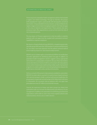 09 + Lean Care Management and Automation | 2014 
Prevea acquired a population health management solution that included a registry and related technology. Through an interface, the group’s EHR populated the registry automatically with demographic and clinical information. Using embedded clinical protocols, a program linked to the registry triggered automated messaging to patients who had care gaps in the areas of diabetes and hypertension. Those patients who were contacted made office appointments at two to three times the rate of non-contacted patients. 
The key lesson of Prevea’s experience is that the ability to identify patients with care gaps must be coupled with automated outreach capabilities to improve compliance. 
Bon Secours Virginia Medical Group (BSVMG), a hospital-owned multispecialty group with more than 100 locations in and around Richmond, Va., has used a care team approach and the patient-centered medical home model to prepare for value-based reimbursement. 
BSVMG uses an outside registry connected to its EHR for risk stratification and other applications for identifying patient care gaps. In addition, its population health management solution suggests various appropriate interventions for subpopulations of patients. Because these interventions can be automated, care teams are able to communicate with many patients at once while simultaneously implementing multiple quality improvement programs. An analytic application is also being deployed to measure the performance of providers, sites, and the entire practice. 
Partly as a result of the process improvements enabled by automation, BSVMG has been able to succeed in its performance-based contracts with commercial payers. Under a contract with just one health plan, the group expects to generate annual savings of $4 million that it will share in. Meanwhile, the increased visits by patients with care gaps have generated more than $7 million in incremental revenue. 
Overall, the experience of these and other groups has shown that automation tools can increase the effectiveness and efficiency of care management. In addition, the automation of workflows guarantees that organizations will be able to reach most of the targeted patients who need preventive, chronic care, or other services. 
AUTOMATION IN PRACTICE (CONT.)  