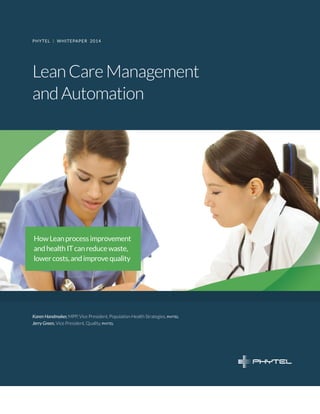 Lean Care Management 
and Automation 
PHYTEL | WHITEPAPER 2014 
How Lean process improvement and health IT can reduce waste, lower costs, and improve quality 
Karen Handmaker, MPP, Vice President, Population Health Strategies, phytel 
Jerry Green, Vice President, Quality, phytel  