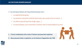 12
LES FACTEURS BIOMÉCANIQUES
➢ Les principaux facteurs de risque biomécaniques sont :
• La répétitivité des gestes
• Les positions articulaires extrêmes (bras levés, dos courbé, prise en arrière,…)
• Les efforts excessifs (port de charge, appui,…)
• Le travail statique, sans mouvement, maintenu dans le temps (debout ou assis)
1. C’est la combinaison d’au moins 2 facteurs qui peut être explosive
2. Nous pouvons lutter, en général, sur les facteurs d’apparition des TMS
 